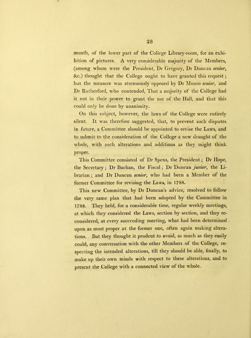 month, of the lower part of the College Library-room, for an exhi- bition of pictures. A very considerable majority of the Members, (among whom were the President, Dr Gregory, Dr Duncan senior, &c.) thought that the College ought to have granted this request; but the measure was strenuously opposed by Dr Monro senior, and Dr Rutherford, who contended, That a majority of the College had it not in their power to grant the use of the Hall, and that this could only be done by unanimity. On this subject, however, the laws of the College were entirely silent. It was therefore suggested, that, to prevent such disputes in future, a Committee should be appointed to revise the Laws, and to submit to the consideration of the College a new draught of the whole, with such alterations and additions as they might think proper. This Committee consisted of Dr Spens, the President; Dr Hope, the Secretary; Dr Buchan, the Fiscal; Dr Duncan junior, the Li- brarian ; and Dr Duncan senior, who had been a Member of the former Committee for revising the Laws, in 1788. This new Committee, by Dr Duncan’s advice, resolved to follow the very same plan that had been adopted by the Committee in 1788. They held, for a considerable time, regular weekly meetings, at which they considered the Laws, section by section, and they re- considered, at every succeeding meeting, what had been determined . upon as most proper at the former one, often again making altera- tions. But they thought it prudent to avoid, as much as they easily could, any conversation with the other Members of the College, re- specting the intended alterations, till they should be able, finally, to make up their own minds with respect to these alterations, and to present the College with a connected view of the whole.