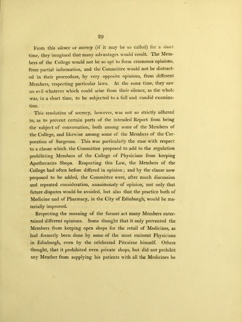 From this silence or secrecy (if it may be so called) for a short time, they imagined that many advantages would result. The Mem- bers of the College would not be so apt to form erroneous opinions, from partial information, and the Committee would not be distract- ed in their proceedure, by very opposite opinions, from different Members, respecting particular laws. At the same time, they saw no evil whatever which could arise from their silence, as the whole was, in a short time, to be subjected to a full and candid examina- tion. This resolution of secrecy, however, was not so strictly adhered to, as to prevent certain parts of the intended Report from being the subject of conversation, both among some of the Members of the College, and likewise among some of the Members of the Cor- poration of Surgeons. This was particularly the case with respect to a clause which the Committee proposed to add to the regulation prohibiting Members of the College of Physicians from keeping Apothecaries Shops. Respecting this Law, the Members of the College had often before differed in opinion; and by the clause now proposed to be added, the Committee were, after much discussion and repeated consideration, unanimously of opinion, not only that future disputes would be avoided, but also that the practice both of Medicine and of Pharmacy, in the City of Edinburgh, would be ma- terially improved. Respecting the meaning of the former act many Members enter- tained different opinions. Some thought that it only prevented the Members from keeping open shops for the retail of Medicines, as had formerly been done by some of the most eminent Physicians in Edinburgh, even by the celebrated Pitcairne himself. Others thought, that it prohibited even private shops, but did not prohibit any Member from supplying his patients with all the Medicines he