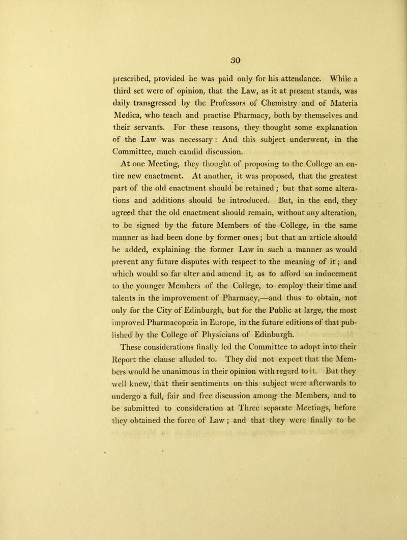prescribed, provided he was paid only for his attendance. While a third set were of opinion, that the Law, as it at present stands, was daily transgressed by the Professors of Chemistry and of Materia Medica, who teach and practise Pharmacy, both by themselves and their servants. For these reasons, they thought some explanation of the Law was necessary : And this subject underwent, in the Committee, much candid discussion. At one Meeting, they thought of proposing to the College an en- tire new enactment. At another, it was proposed, that the greatest part of the old enactment should be retained; but that some altera- tions and additions should be introduced. But, in the end, they agreed that the old enactment should remain, without any alteration, to be signed by the future Members of the College, in the same manner as had been done by former ones; but that an article should be added, explaining the former Law in such a manner as would prevent any future disputes with respect to the meaning of it; and which would so far alter and amend it, as to afford an inducement to the younger Members of the College, to employ their time and talents in the improvement of Pharmacy,—and thus to obtain, not only for the City of Edinburgh, but for the Public at large, the most improved Pharmacopoeia in Europe, in the future editions of that pub- lished by the College of Physicians of Edinburgh. These considerations finally led the Committee to adopt into their Report the clause alluded to. They did not expect that the Mem- bers would be unanimous in their opinion with regard to it. But they well knew, that their sentiments on this subject were afterwards to undergo a full, fair and free discussion among the Members, and to be submitted to consideration at Three separate Meetings, before they obtained the force of Law; and that they were finally to be