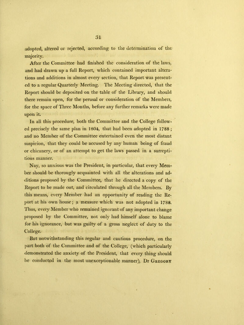 adopted, altered or rejected, according to the determination of the majority. After the Committee had finished the consideration of the laws, and had drawn up a full Report, which contained important altera- tions and additions in almost every section, that Report was present- ed to a regular Quarterly Meeting. The Meeting directed, that the Report should be deposited on the table of the Library, and should there remain open, for the perusal or consideration of the Members, for the space of Three Months, before any further remarks were made upon it. In all this procedure, both the Committee and the College follow- ed precisely the same plan in 1804, that had been adopted in 1788 ; and no Member of the Committee entertained even the most distant suspicion, that they could be accused by any human being of fraud or chicanery, or of an attempt to get the laws passed in a surrepti- tious manner. Nay, so anxious was the President, in particular, that every Mem- ber should be thorougly acquainted with all the alterations and ad- ditions proposed by the Committee, that he directed a copy of the Report to be made out, and circulated through all the Members. By this means, every Member had an opportunity of reading the Re- port at his own house; a measure which was not adopted in 1788. Thus, every Member who remained ignorant of any important change proposed by the Committee, not only had himself alone to blame for his ignorance, but was guilty of a gross neglect of duty to the College. But notwithstanding this regular and cautious procedure, on the part both of the Committee and of the College, (which particularly demonstrated the anxiety of the President, that every thing should be conducted in the most unexceptionable manner), Dr Gregory