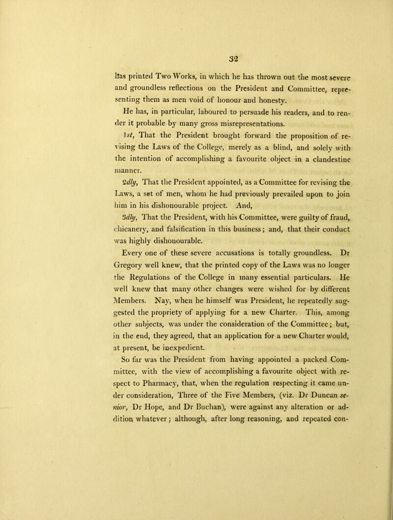 lias printed Two Works, in which he has thrown out the most severe and groundless reflections on the President and Committee, repre- senting them as men void of honour and honesty. He has, in particular, laboured to persuade his readers, and to ren- der it probable by many gross misrepresentations. 1st, That the President brought forward the proposition of re- vising the Laws of the College, merely as a blind, and solely with the intention of accomplishing a favourite object in a clandestine manner. 2dly, That the President appointed, as a Committee for revising the Laws, a set of men, whom he had previously prevailed upon to join him in his dishonourable project. And, 3dly, That the President, with his Committee, were guilty of fraud, chicanery, and falsification in this business; and, that their conduct was highly dishonourable. Every one of these severe accusations is totally groundless. Dr Gregory well knew, that the printed copy of the Laws was no longer the Regulations of the College in many essential particulars. He well knew that many other changes were wished for by different Members. Nay, when he himself was President, he repeatedly sug*- gested the propriety of applying for a new Charter. This, among other subjects, was under the consideration of the Committee; but, in the end, they agreed, that an application for a new Charter would, at present, be inexpedient. So far was the President from having appointed a packed Com- mittee, with the view of accomplishing a favourite object with re- spect to Pharmacy, that, when the regulation respecting it came un- der consideration, Three of the Five Members, (viz. Dr Duncan se- nior, Dr Hope, and Dr Buchan), were against any alteration or ad- dition whatever; although, after long reasoning, and repeated con-