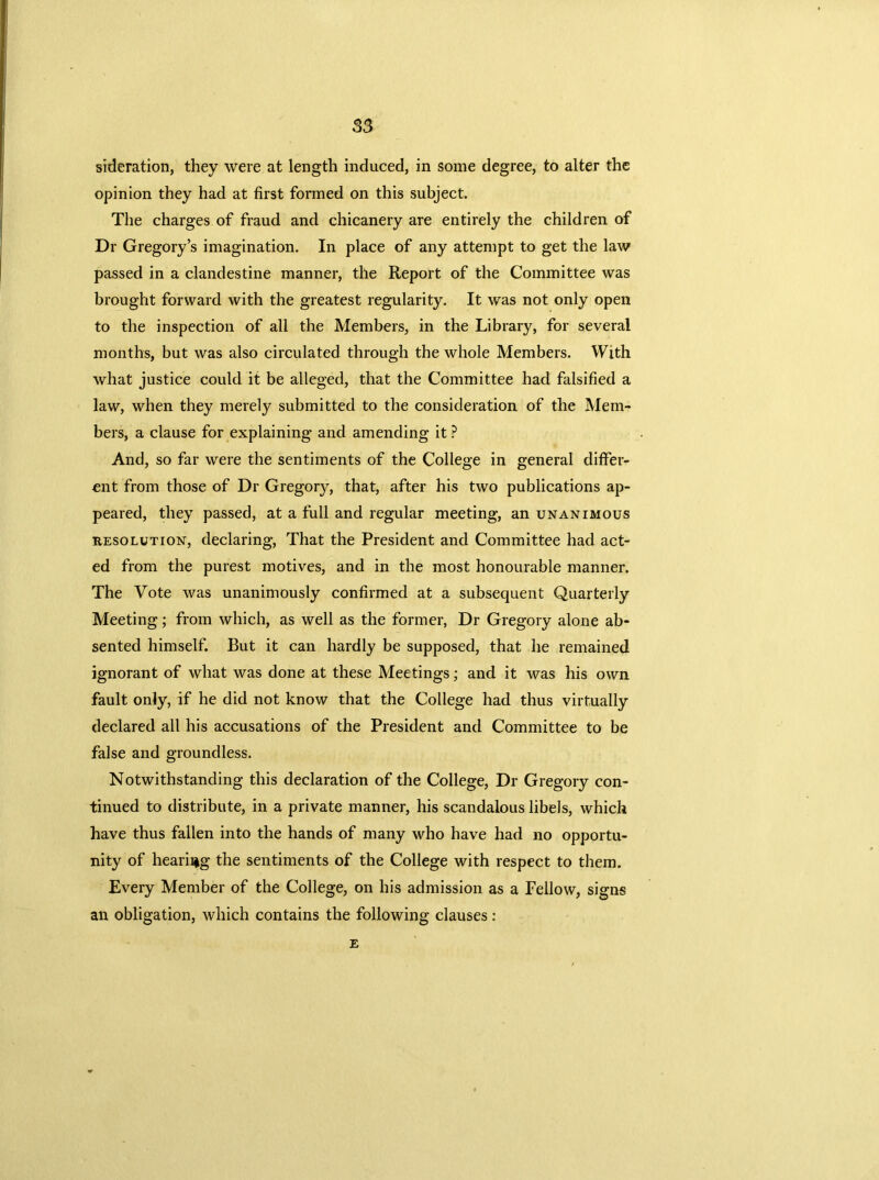 sideration, they were at length induced, in some degree, to alter the opinion they had at first formed on this subject. The charges of fraud and chicanery are entirely the children of Dr Gregory’s imagination. In place of any attempt to get the law passed in a clandestine manner, the Report of the Committee was brought forward with the greatest regularity. It was not only open to the inspection of all the Members, in the Library, for several months, but was also circulated through the whole Members. With what justice could it be alleged, that the Committee had falsified a law, when they merely submitted to the consideration of the Mem- bers, a clause for explaining and amending it ? And, so far were the sentiments of the College in general differ- ent from those of Dr Gregory, that, after his two publications ap- peared, they passed, at a full and regular meeting, an unanimous resolution, declaring, That the President and Committee had act- ed from the purest motives, and in the most honourable manner. The Vote was unanimously confirmed at a subsequent Quarterly Meeting; from which, as well as the former, Dr Gregory alone ab- sented himself. But it can hardly be supposed, that he remained ignorant of what was done at these Meetings; and it was his own fault only, if he did not know that the College had thus virtually declared ail his accusations of the President and Committee to be false and groundless. Notwithstanding this declaration of the College, Dr Gregory con- tinued to distribute, in a private manner, his scandalous libels, which have thus fallen into the hands of many who have had no opportu- nity of hearing the sentiments of the College with respect to them. Every Member of the College, on his admission as a Fellow, signs an obligation, which contains the following clauses : E