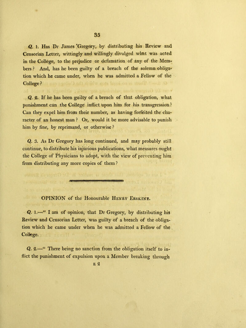 Q. 1. Has Dr James rGregory, by distributing his Review and Censorian Letter, wittingly and willingly divulged what was acted in the College, to the prejudice or defamation of any of the Mem- bers ? And, has he been guilty of a breach of the solemn obliga- tion which he came under, when he was admitted a Fellow of the College ? Q. 2. If he has been guilty of a breach of that obligation, what punishment can the College inflict upon him for his transgression ? Can they expel him from their number, as having forfeited the cha- racter of an honest man ? Or, would it be more advisable to punish him by fine, by reprimand, or otherwise ? Q. 3. As Dr Gregory has long continued, and may probably still continue, to distribute his injurious publications, what measures ought the College of Physicians to adopt, with the view of preventing him from distributing any more copies of them ? OPINION of the Honourable Henry Ersk:tne. Q. 1.—“ I am of opinion, that Dr Gregory, by distributing his Review and Censorian Letter, was guilty of a breach of the obliga- tion which he came under when he was admitted a Fellow of the College. Q. 2.—“ There being no sanction from the obligation itself to in- flict the punishment of expulsion upon a Member breaking through e 2
