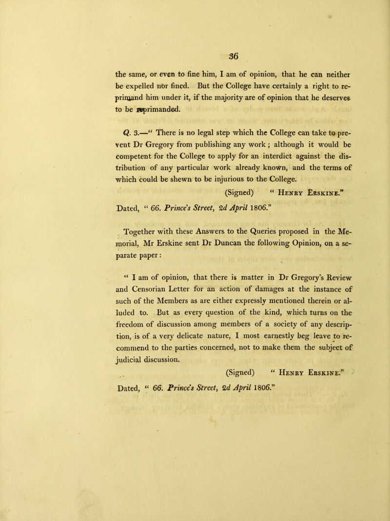 the same, or even to fine him, I am of opinion, that he can neither be expelled nor fined. But the College have certainly a right to re- prinjand him under it, if the majority are of opinion that he deserves to be reprimanded. Q. 3.—“ There is no legal step which the College can take to pre- vent Dr Gregory from publishing any work; although it would be competent for the College to apply for an interdict against the dis- tribution of any particular work already known, and the terms of which could be shewn to be injurious to the College. (Signed) “ Henry Erskine.” Dated, “ 66. Princes Street, %d April 180b.” Together with these Answers to the Queries proposed in the Me- morial, Mr Erskine sent Dr Duncan the following Opinion, on a se- parate paper: “ I am of opinion, that there is matter in Dr Gregory’s Review and Censorian Letter for an action of damages at the instance of such of the Members as are either expressly mentioned therein or al- luded to. But as every question of the kind, which turns on the freedom of discussion among members of a society of any descrip- tion, is of a very delicate nature, I most earnestly beg leave to re- commend to the parties concerned, not to make them the subject of judicial discussion. (Signed) “ Henry Erskine.” Dated, “ 66. Princes Street, %d April 1806.”