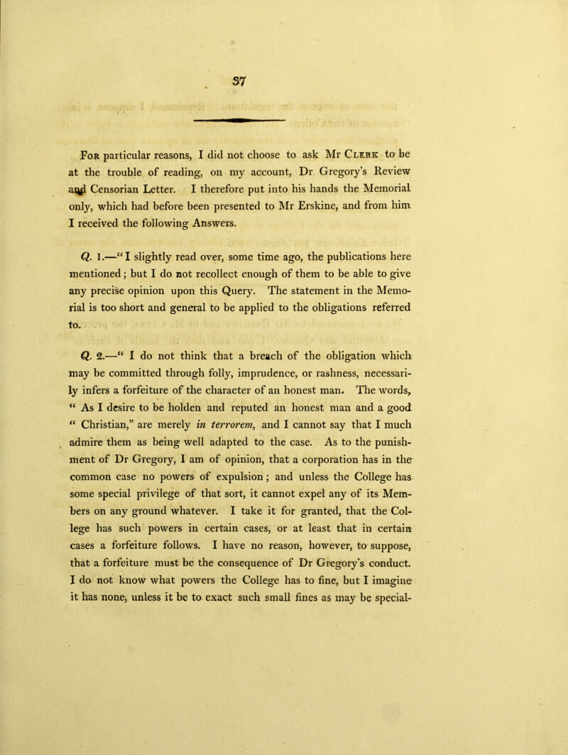 For particular reasons, I did not choose to ask Mr Clerk to be at the trouble of reading, on my account, Dr Gregory’s Review arifl Censorian Letter. I therefore put into his hands the Memorial only, which had before been presented to Mr Erskine, and from him I received the following Answers. Q. 1.—“I slightly read over, some time ago, the publications here mentioned; but I do not recollect enough of them to be able to give any precise opinion upon this Query. The statement in the Memo- rial is too short and general to be applied to the obligations referred to. Q. 2.—“ I do not think that a breach of the obligation which may be committed through folly, imprudence, or rashness, necessari- ly infers a forfeiture of the character of an honest man- The words, “ As I desire to be holden and reputed an honest man and a good “ Christian,” are merely in terrorem, and I cannot say that I much admire them as being well adapted to the case. As to the punish- ment of Dr Gregory, I am of opinion, that a corporation has in the common case no powers of expulsion; and unless the College has some special privilege of that sort, it cannot expel any of its Mem- bers on any ground whatever. I take it for granted, that the Col- lege has such powers in certain cases, or at least that in certain cases a forfeiture follows. I have no reason, however, to suppose, that a forfeiture must be the consequence of Dr Gregory’s conduct. I do not know what powers the College has to fine, but I imagine it has none, unless it be to exact such small fines as may be special-