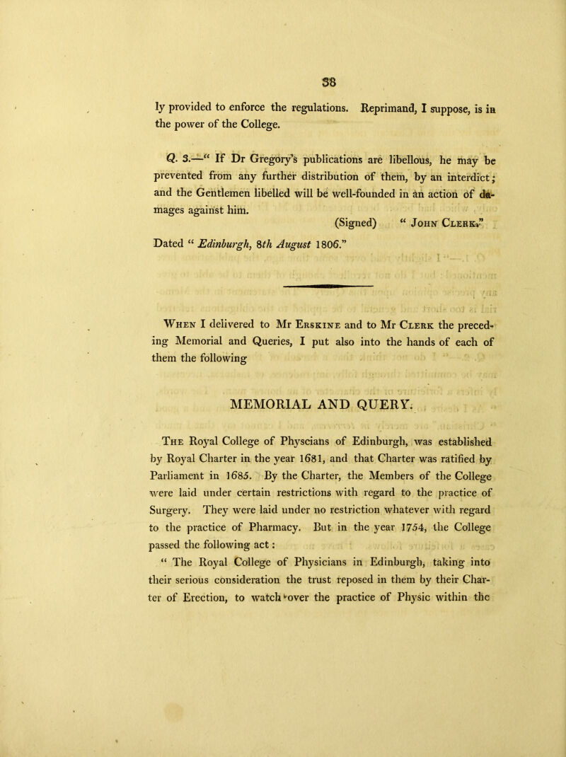 ss ly provided to enforce the regulations. Reprimand, I suppose, is ia the power of the College. Q• 3.—“ If Dr Gregory’s publications are libellous, he may be prevented from any further distribution of them, by an interdict; and the Gentlemen libelled will be well-founded in an action of da- mages against him. (Signed) “ John Clerkv” Dated “ Edinburgh, 8th August 1806.” When I delivered to Mr Erskine and to Mr Clerk the preced- ing Memorial and Queries, I put also into the hands of each of them the following MEMORIAL AND QUERY. The Royal College of Physcians of Edinburgh, was established by Royal Charter in the year 1681, and that Charter was ratified by Parliament in 1685. By the Charter, the Members of the College were laid under certain restrictions with regard to the practice of Surgery. They were laid under no restriction whatever with regard to the practice of Pharmacy. But in the year 1754, the College passed the following act: “ The Royal College of Physicians in Edinburgh, taking into their serious consideration the trust reposed in them by their Char- ter of Erection, to watch ^over the practice of Physic within the