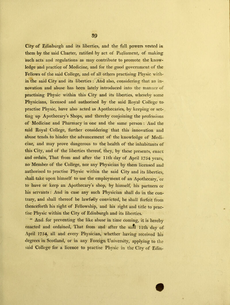 City of Edinburgh and its liberties, and the full powers vested in them by the said Charter, ratified by act of Parliament, of making such acts and regulations as may contribute to promote the know- ledge and practice of Medicine, and for the good government of the Fellows of the said College, and of all others practising Physic with- in the said City and its liberties : And also, considering that an in- novation and abuse has been lately introduced into the manner of practising Physic within this City and its liberties, whereby some Physicians, licensed and authorised by the said Royal College to practise Physic, have also acted as Apothecaries, by keeping or set- ting up Apothecary’s Shops, and thereby conjoining the professions of Medicine and Pharmacy in one and the same person : And the said Royal College, further considering that this innovation and abuse tends to hinder the advancement of the knowledge of Medi- cine, and may prove dangerous to the health of the inhabitants of this City, and of the liberties thereof, they, by these presents, enact and ordain, That from and after the 11th day of April 1754 years, no Member of the College, nor any Physician by them licensed and authorised to practise Physic within the said City and its liberties, shall take upon himself to use the employment of an Apothecary, or to have or keep an Apothecary's shop, by himself, his partners or his servants : And in case any such Physician shall do in the con- trary, and shall thereof be lawfully convicted, he shall forfeit from thenceforth his right of Fellowship, and his right and title to prac- tise Physic within the City of Edinburgh and its liberties. “ And for preventing the like abuse in time coming, it is hereby enacted and ordained, That from and after the saitl 11th day of- April 1754, all and every Physician, whether having received his degrees in Scotland, or in any Foreign University, applying to the said College for a licence to practise Physic in the City of Edin-