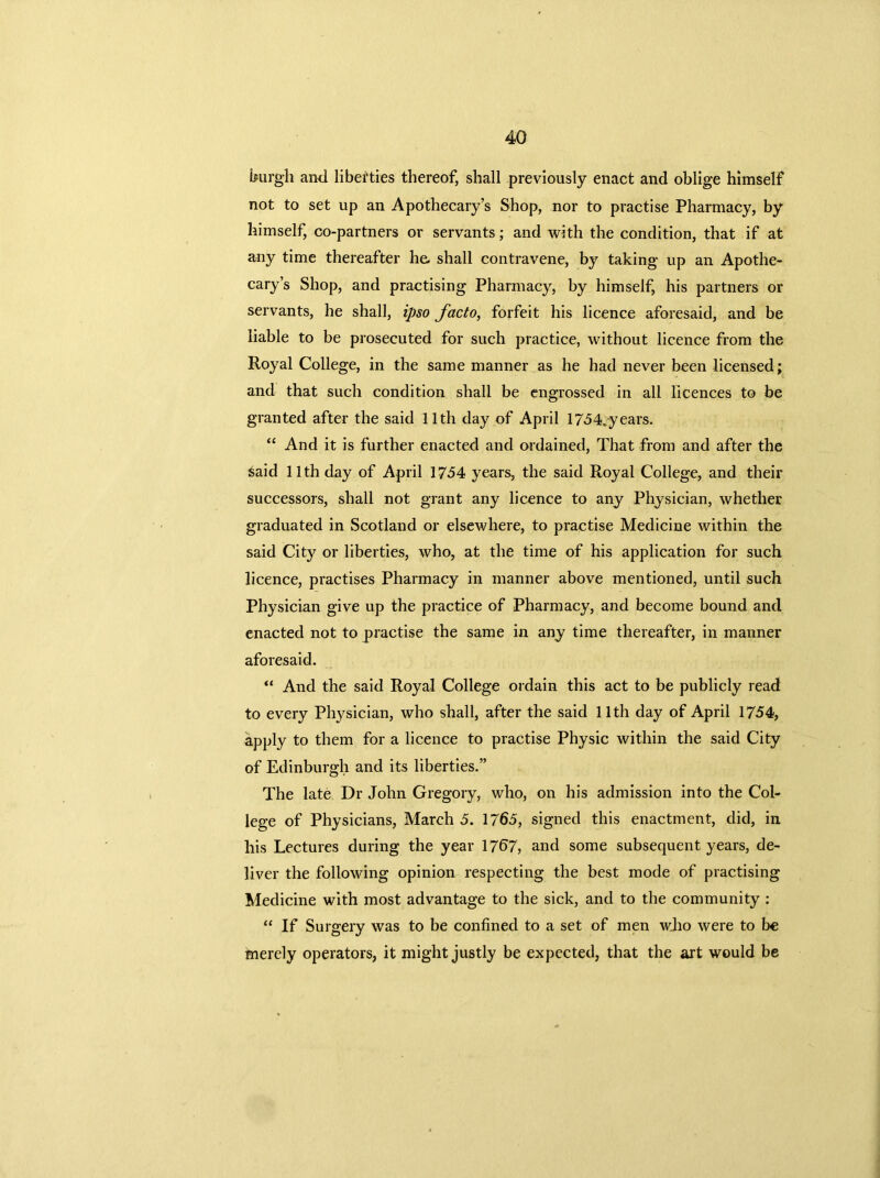 burgh and liberties thereof, shall previously enact and oblige himself not to set up an Apothecary’s Shop, nor to practise Pharmacy, by himself, co-partners or servants; and with the condition, that if at any time thereafter he. shall contravene, by taking up an Apothe- cary’s Shop, and practising Pharmacy, by himself, his partners or servants, he shall, ipso facto, forfeit his licence aforesaid, and be liable to be prosecuted for such practice, without licence from the Royal College, in the same manner as he had never been licensed; and that such condition shall be engrossed in all licences to be granted after the said 11th day of April 1754,-years. “ And it is further enacted and ordained, That from and after the Said 11th day of April 1754 years, the said Royal College, and their successors, shall not grant any licence to any Physician, whether graduated in Scotland or elsewhere, to practise Medicine within the said City or liberties, who, at the time of his application for such licence, practises Pharmacy in manner above mentioned, until such Physician give up the practice of Pharmacy, and become bound and enacted not to practise the same in any time thereafter, in manner aforesaid. “ And the said Royal College ordain this act to be publicly read to every Physician, who shall, after the said 11th day of April 1754, apply to them for a licence to practise Physic within the said City of Edinburgh and its liberties.” The late Dr John Gregory, who, on his admission into the Col- lege of Physicians, March 5. 1765, signed this enactment, did, in his Lectures during the year 1767, and some subsequent years, de- liver the following opinion respecting the best mode of practising Medicine with most advantage to the sick, and to the community : “ If Surgery was to be confined to a set of men who were to be merely operators, it might justly be expected, that the art would be