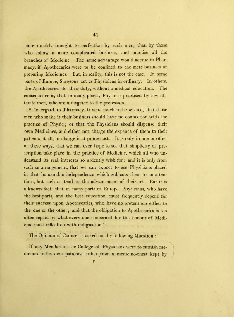 more quickly brought to perfection by such men, than by those who follow a more complicated business, and practise all the branches of Medicine. The same advantage would accrue to Phar- macy, if Apothecaries were to be confined to the mere business of preparing Medicines. But, in reality, this is not the case. In some parts of Europe, Surgeons act as Ph}7sicians in ordinary. In others, the Apothecaries do their duty, without a medical education. The consequence is, that, in many places, Physic is practised by low illi- terate men, who are a disgrace to the profession. “ In regard to Pharmacy, it were much to be wished, that those men who make it their business should have no connection with the practice of Physic; or that the Physicians should dispense their own Medicines, and either not charge the expence of them to their patients at all, or charge it at prime-cost. It is only in one or other of these ways, that we can ever hope to see that simplicity of pre- scription take place in the practice of Medicine, which all who un- derstand its real interests so ardently wish for; and it is only from such an arrangement, that we can expect to see Physicians placed in that honourable independence which subjects them to no atten- tions, but such as tend to the advancement of their art. But it is a known fact, that in many parts of Europe, Physicians, who have the best parts, and the best education, must frequently depend for their success upon Apothecaries, who have no pretensions either to the one or the other; and that the obligation to Apothecaries is too often repaid by what every one concerned for the honour of Medi- cine must reflect on with indignation.” The Opinion of Counsel is asked on the following Question : If any Member of the College of Physicians were to furnish me- dicines to his own patients, either from a medicine-chest kept by F