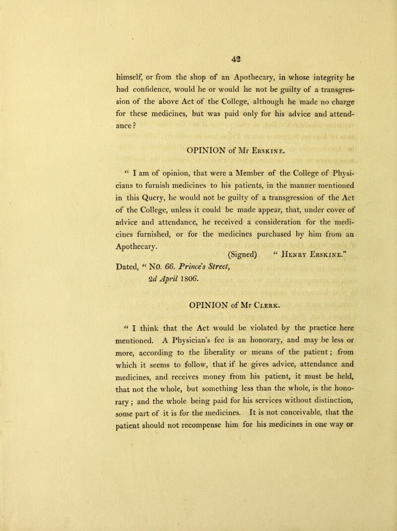 himself, or from the shop of an Apothecary, in whose integrity he had confidence, would he or would he not be guilty of a transgres- sion of the above Act of the College, although he made no charge for these medicines, but was paid only for his advice and attend- ance ? OPINION of Mr Erskine. “ I am of opinion, that were a Member of the College of Physi- cians to furnish medicines to his patients, in the manner mentioned in this Query, he would not be guilty of a transgression of the Act of the College, unless it could be made appear, that, under cover of advice and attendance, he received a consideration for the medi- cines furnished, or for the medicines purchased by him from an Apothecary. (Signed) “ Henry Erskine.” Dated, “ NO. 66. Princes Street, Qd April 180b. OPINION of Mr Clerk. u I think that the Act would be violated by the practice here mentioned. A Physician’s fee is an honorary, and may be less or more, according to the liberality or means of the patient; from which it seems to follow, that if he gives advice, attendance and medicines, and receives money from his patient, it must be held, that not the whole, but something less than the whole, is the hono- rary ; and the whole being paid for his services without distinction, some part of it is for the medicines. It is not conceivable, that the patient should not recompense him for his medicines in one way or