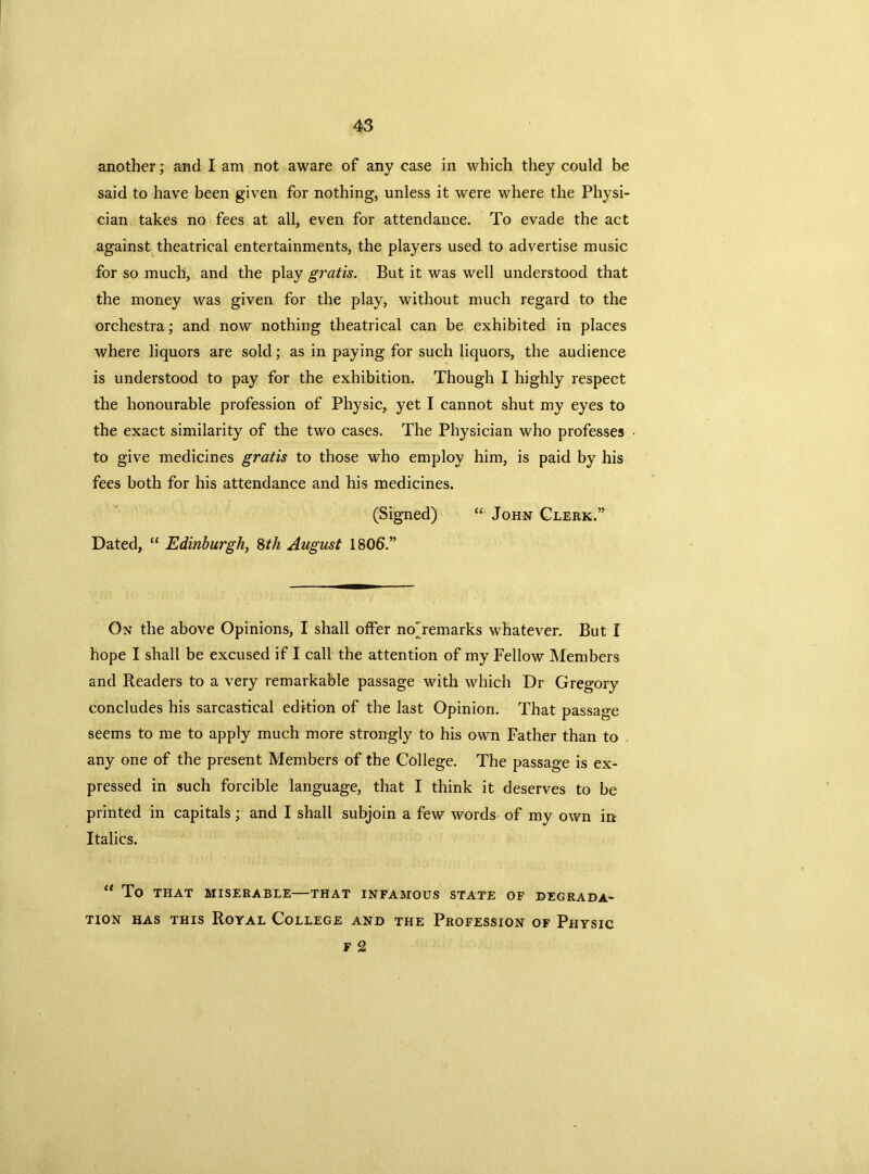 another; and I am not aware of any case in which they could be said to have been given for nothing, unless it were where the Physi- cian takes no fees at all, even for attendance. To evade the act against theatrical entertainments, the players used to advertise music for so much, and the play gratis. But it was well understood that the money was given for the play, without much regard to the orchestra; and now nothing theatrical can be exhibited in places where liquors are sold; as in paying for such liquors, the audience is understood to pay for the exhibition. Though I highly respect the honourable profession of Physic, yet I cannot shut my eyes to the exact similarity of the two cases. The Physician who professes to give medicines gratis to those who employ him, is paid by his fees both for his attendance and his medicines. (Signed) “ John Clerk.” Dated, “ Edinburgh, 8th August 1806.” On the above Opinions, I shall offer nojemarks whatever. But I hope I shall be excused if I call the attention of my Fellow Members and Readers to a very remarkable passage with which Dr Gregory concludes his sarcastical edition of the last Opinion. That passage seems to me to apply much more strongly to his own Father than to any one of the present Members of the College. The passage is ex- pressed in such forcible language, that I think it deserves to be printed in capitals; and I shall subjoin a few words of my own in Italics. “ TO THAT MISERABLE THAT INFAMOUS STATE OF DEGRADA- TION has this Royal College and the Profession of Physic F 2