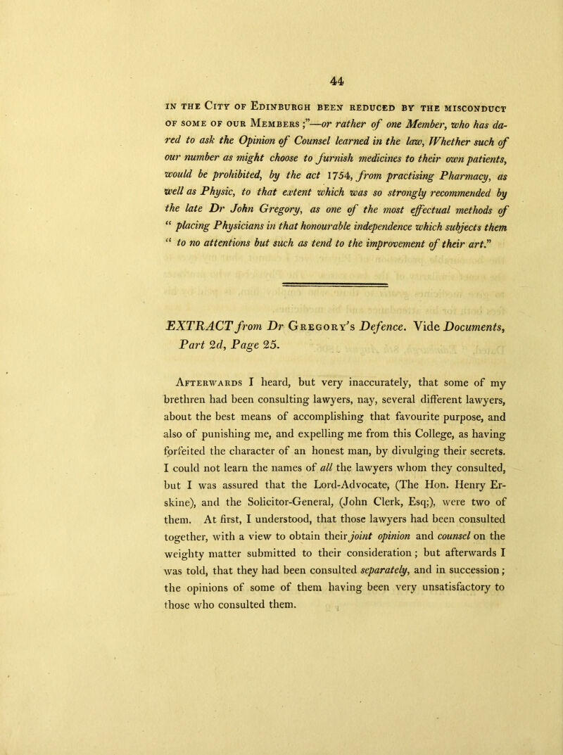 in the City of Edinburgh been reduced by the misconduct of some of our Members —or rather of one Member, who has da- red to ask the Opinion of Counsel learned in the law, Whether such of our number as might choose to furnish medicines to their own patients, would be prohibited, by the act 1754, from practising Pharmacy, as well as Physic, to that extent which was so strongly recommended by the late Dr John Gregory, as one of the most effectual methods of “ placing Physicians in that honourable independence which subjects them “ to no attentions but such as tend to the improvement of their art EXTRACT from DrGregory's Defence. Vid e, Documents, Part 2d, Page 25, Afterwards I heard, but very inaccurately, that some of my brethren had been consulting lawyers, nay, several different lawyers, about the best means of accomplishing that favourite purpose, and also of punishing me, and expelling me from this College, as having forfeited the character of an honest man, by divulging their secrets. I could not learn the names of all the lawyers whom they consulted, but I was assured that the Lord-Advocate, (The Hon. Henry Er- skine), and the Solicitor-General, (John Clerk, Esq;), were two of them. At first, I understood, that those lawyers had been consulted together, with a view to obtain tYxevx joint opinion and counsel on the weighty matter submitted to their consideration; but afterwards I was told, that they had been consulted separately, and in succession; the opinions of some of them having been very unsatisfactory to those who consulted them.