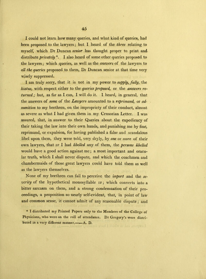 I could not learn how many queries, and what kind of queries, had been proposed to the lawyers; but I heard of the three relating to myself, which Dr Duncan senior has thought proper to print and. distribute privately *. I also heard of some other queries proposed to the lawyers; which queries, as well as the answers of the lawyers to all the queries proposed to them, Dr Duncan senior at that time very wisely suppressed. I am truly sorry, that it is not in my power to supply, fully, the hiatus, with respect either to the queries proposed, or the answers re- turned ; but, as far as I can, I will do it. I heard, in general, that the answers of some of the Lawyers amounted to a reprimand, or ad- monition to my brethren, on the impropriety of their conduct, almost as severe as what I had given them in my Censorian Letter. I was assured, that, in answer to their Queries about the expediency of their taking the law into their own hands, and punishing me by fine, reprimand, or expulsion, for having published a false and scandalous libel upon them, they were told, very dryly, by one or more of their own lawyers, that if I had libelled any of them, the persons libelled would have a good action against me; a most important and oracu- lar truth, which I shall never dispute, and which the coachmen and chambermaids of those great lawyers could have told them as well as the lawyers themselves. None of my brethren can fail to perceive the import and the se- verity of the hypothetical monosyllable if ; which converts into a bitter sarcasm on them, and a strong condemnation of their pro- ceedings, a proposition so nearly self-evident, that, in point of law and common sense, it cannot admit of any reasonable dispute; and * I distributed my Printed Papers only to the Members of the College of Physicians, who were on the roll of attendance. Dr Gregory’s were distri- buted in a very different manner.——A. D.