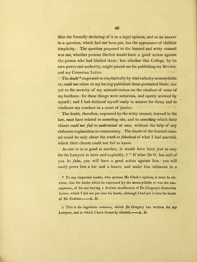 that the formally declaring of it as a legal opinion, and as an answer to a question, which had not been put, has the appearance of childish simplicity. The question proposed to the learned and witty counsel was not, whether persons libelled would have a good action against the person who had libelled them; but whether this College, by its own power and authority, might punish me for publishing my Review, and my Censorian Letter. > The doubt * expressed so emphatically by that unlucky monosyllable if, could not relate to my having published those pretended libels ; nor yet to the severity of my animadversions on the conduct of some of my brethren : for these things were notorious, and openly avowed by myself; and I had declared myself ready to answer for them, and to vindicate my conduct in a court of justice. The doubt, therefore, expressed by the witty counsel, learned in the law, must have related to something else, and to something which their clients could not fail to understand at once, without the help of any elaborate explanation or commentary. The doubt of the learned coun- sel could be only about the truth or falsehood of what I had asserted, which their clients could not fail to know. As one if is as good as another, it would have been just as easy for the Lawyers to have said explicitly, j' “ If what Dr G. has said of you be false, you will have a good action against him : you will easily prove him a liar and a knave, and make him infamous in a * To any impartial reader, who peruses Mr Clerk’s opinion, it must be ob- vious, that the doubt which he expressed by the monosyllable if was the con- sequence, of his not having a distinct recollection of Dr Gregory’s Censorian Letter, which I did not put into his hands, although I had put it into the hands of Mr Erskine. A. D. f This is the ingenious romance, which Dr Gregory has written for my Lawyers, and to which I have formerly alluded.—A* D.