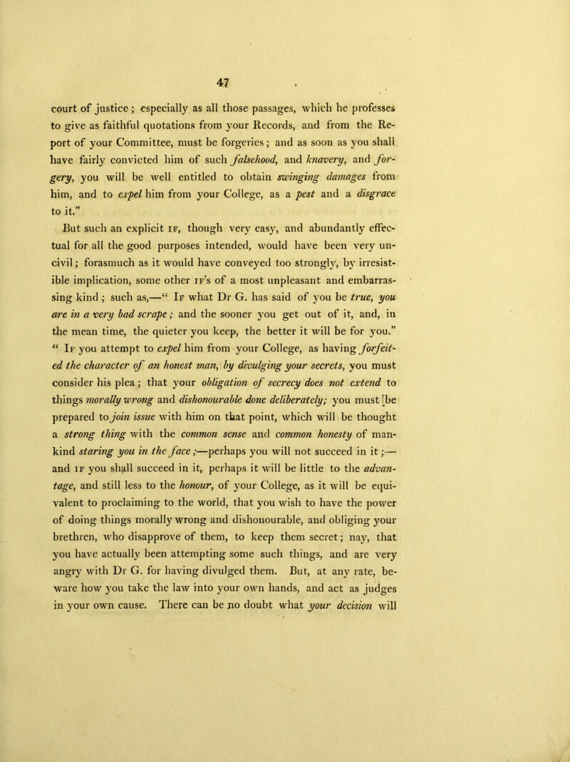 court of justice ; especially as all those passages, which he professes to give as faithful quotations from your Records, and from the Re- port of your Committee, must be forgeries; and as soon as you shall have fairly convicted him of such falsehood, and knavery, and for- gery, you will be well entitled to obtain swinging damages from him, and to expel him from your College, as a pest and a disgrace to it.” But such an explicit if, though very easy, and abundantly effec- tual for all the good purposes intended, would have been very un- civil ; forasmuch as it would have conveyed too strongly, by irresist- ible implication, some other if’s of a most unpleasant and embarras- sing kind; such as,—“ If what Dr G. has said of you be true, you OA'e in a very bad scrape; and the sooner you get out of it, and, in the mean time, the quieter you keep, the better it will be for you.” “ If you attempt to expel him from your College, as having forfeit- ed the character of an honest man, by divulging your secrets, you must consider his plea; that your obligation of secrecy does not extend to tilings morally wrong and dishonourable done deliberately; you must [be prepared to join issue with him on that point, which will be thought a strong thing with the common sense and common honesty of man- kind staring you in the face ;—perhaps you will not succeed in it;— and if you shall succeed in it, perhaps it will be little to the advan- tage, and still less to the honour, of your College, as it will be equi- valent to proclaiming to the world, that you wish to have the power of doing things morally wrong and dishonourable, and obliging your brethren, who disapprove of them, to keep them secret; nay, that you have actually been attempting some such things, and are very angry with Dr G. for having divulged them. But, at any rate, be- ware how you take the law into your own hands, and act as judges in your own cause. There can be no doubt what your decision will