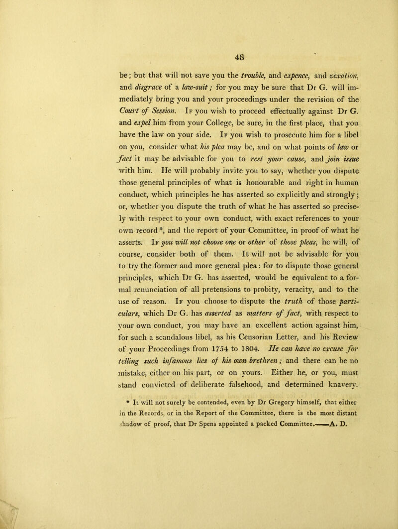 be; but that will not save you the trouble, and expence, and vexation, and disgrace of a law-suit; for you may be sure that Dr G. will im- mediately bring you and your proceedings under the revision of the Court of Session. If you wish to proceed effectually against Dr G. and expel him from your College, be sure, in the first place, that you have the law on your side. If you wish to prosecute him for a libel on you, consider what his plea may be, and on what points of law or fact it may be advisable for you to rest your cause, and join issue with him. He will probably invite you to say, whether you dispute those general principles of what is honourable and right in human conduct, which principles he has asserted so explicitly and strongly; or, whether you dispute the truth of what he has asserted so precise- ly with respect to your own conduct, with exact references to your own record *, and the report of your Committee, in proof of what he asserts. If you will not choose one or other of those pleas, he will, of course, consider both of them. It will not be advisable for you to try the former and more general plea: for to dispute those general principles, which Dr G. has asserted, would be equivalent to a for- mal renunciation of all pretensions to probity, veracity, and to the use of reason. If you choose to dispute the truth of those parti- culars, which Dr G. has asserted as matters of fact, with respect to your own conduct, you may have an excellent action against him, for such a scandalous libel, as his Censorian Letter, and his Review of your Proceedings from 17-54 to 1804. He can have no excuse for telling such infamous lies of his own brethren; and there can be no mistake, either on his part, or on yours. Either he, or you, must stand convicted of deliberate falsehood, and determined knavery. * It will not surely be contended, even by Dr Gregory himself, that either in the Records, or in the Report of the Committee, there is the most distant shadow of proof, that Dr Spens appointed a packed Committee*——.A. D.