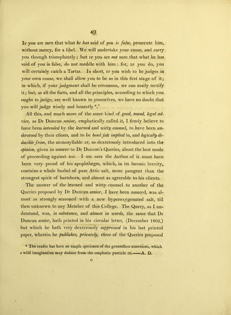 If you are sure that what he has said of you is false, prosecute him, without mercy, for a libel. We will undertake your cause, and carry you through triumphantly; but if you are not sure that what he has said of you is false, do not meddle with him : for, if you do, you will certainly catch a Tartar. In short, if you wish to be judges in your own cause, we shall allow you to be so in this first stage of it; in which, if your judgment shall be erroneous, we can easily rectify it; but, as all the facts, and all the principles, according to which you ought to judge, are well known to yourselves, we have no doubt that you will judge wisely and honestly All this, and much more of the same kind of good, sound. legal ad- vice, as Dr Duncan senior, emphatically called it, I firmly believe to have been ini ended by the learned and witty counsel, to have been un- derstood by their clients, and to be bond jide implied in, and logically de- duciblefrom, the monosyllable if, so dexterously introduced into the opinion, given in anszeer to Dr Duncan’s Queries, about the best mode of proceeding against me. I am sure the Author of it must have been very proud of his apophthegm, which, in its laconic brevity, contains a whole bushel of pure Attic salt, more pungent than the strongest spirit of hartshorn, and almost as agreeable to his clients. The answer of the learned and witty counsel to another of the Queries proposed by Dr Duncan senior, I have been assured, was al- most as strongly seasoned with a new hyperoxygenated salt, till then unknown to any Member of this College. The Query, as I un- derstand, was, in substance, and almost in words, the same that Dr Duncan senior, hath printed in his circular letter, (December 1805,) but which he hath very dexterously suppressed in his last printed paper, wherein he publishes, privately, three of the Queries proposed * The reader has here an ample specimen of the groundless assertions, which a wild imagination may deduce from the emphatic particle if. A. D. G
