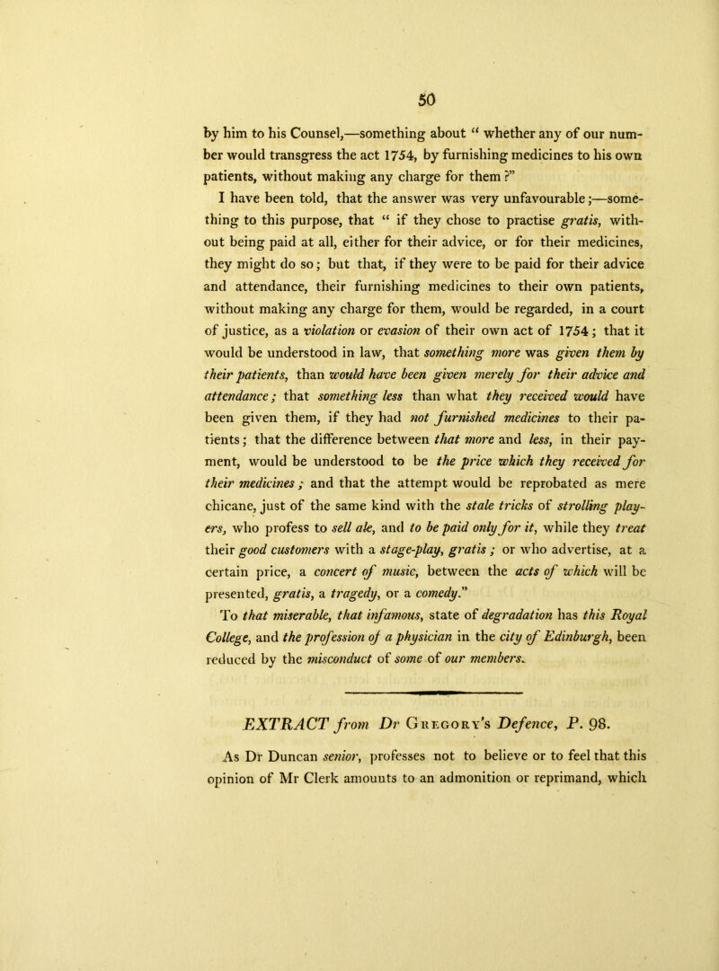 by him to his Counsel,—something about “ whether any of our num- ber would transgress the act 1754, by furnishing medicines to his own patients, without making any charge for them ?” I have been told, that the answer was very unfavourable;—some- thing to this purpose, that “ if they chose to practise gratis, with- out being paid at all, either for their advice, or for their medicines, they might do so; but that, if they were to be paid for their advice and attendance, their furnishing medicines to their own patients, without making any charge for them, would be regarded, in a court of justice, as a violation or evasion of their own act of 1754; that it would be understood in law, that something more was given them by their patients, than would have been given merely for their advice and attendance; that something less than what they received would have been given them, if they had not furnished medicines to their pa- tients ; that the difference between that more and less, in their pay- ment, would be understood to be the price which they received for their medicines ; and that the attempt would be reprobated as mere chicane, just of the same kind with the stale tricks of strolling play- ers, who profess to sell ale, and to be paid only for it, while they treat their good customers with a stage-play, gratis ; or who advertise, at a certain price, a concert of music, between the acts of which will be presented, gratis, a tragedy, or a comedy” To that miserable, that infamous, state of degradation has this Royal College, and the profession oj a physician in the city of Edinburgh, been reduced by the misconduct of some of our members. EXTRACT from Dr Gregory's Defence, P. 98. As Dr Duncan senior, professes not to believe or to feel that this opinion of Mr Clerk amounts to an admonition or reprimand, which