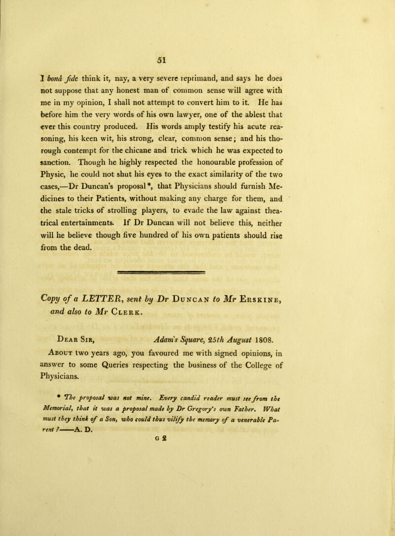 I bona Jide think it, nay, a very severe reprimand, and says he does not suppose that any honest man of common sense will agree with me in my opinion, I shall not attempt to convert him to it. He has before him the very words of his own lawyer, one of the ablest that ever this country produced. His words amply testify his acute rea- soning, his keen wit, his strong, clear, common sense; and his tho- rough contempt for the chicane and trick which he was expected to sanction. Though he highly respected the honourable profession of Physic, he could not shut his eyes to the exact similarity of the two cases,—Dr Duncan s proposal *, that Physicians should furnish Me- dicines to their Patients, without making any charge for them, and the stale tricks of strolling players, to evade the law against thea- trical entertainments. If Dr Duncan will not believe this, neither will he believe though five hundred of his own patients should rise from the dead. Copy of a LETTER, sent by Dr Duncan to Mr Erskine, and also to Mr Clerk. Dear Sir, Adams Square, 9,5th August 1808. About two years ago, you favoured me with signed opinions, in answer to some Queries respecting the business of the College of Physicians. * The proposal was not mine. Every candid reader must see from the Memorial, that it was a proposal made by Dr Gregory's own Father. What must they think of a Son, who could thus vilify the memory of a venerable Pa- rent ? A. D. G 2