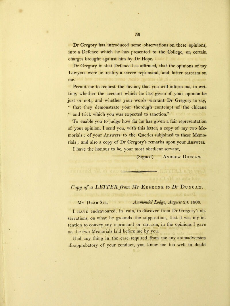 Dr Gregory has introduced some observations on these opinions, into a Defence which he has presented to the College, on certain charges brought against him by Dr Hope. Dr Gregory in that Defence has affirmed, that the opinions of my Lawyers were in reality a severe reprimand, and bitter sarcasm on me. Permit me to request the favour, that you will inform me, in wri- ting, whether the account which he has given of your opinion be just or not; and whether your words warrant Dr Gregory to say, “ that they demonstrate your thorough contempt of the chicane “ and trick which you was expected to sanction.” To enable you to judge how far he has given a fair representation of your opinion, I send you, with this letter, a copy of my two Me- morials ; of your Answers to the Queries subjoined to these Memor rials ; and also a copy of Dr Gregory’s remarks upon your Answers. I have the honour to be, your most obedient servant, (Signed) Andrew Duncan. Copy of a LETTER from Mr Erskine to Dr Duncant. My Dear Sir, Ammondel Lodge, August 29- 1S08. I have endeavoured, in vain, to discover from Dr Gregory’s ob- servations, on what he grounds the supposition, that it was my in- tention to convey any reprimand or sarcasm, in the opinions I gave on the two Memorials laid before me by you. Had any thing in the case required from me any animadversion disapprobatory of your conduct, you know me too well to doubt