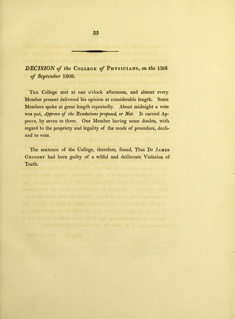 DECISION of the College of Physicians, on the 13th of September 1808. The College met at one o’clock afternoon, and almost every Member present delivered his opinion at considerable length. Some Members spoke at great length repeatedly. About midnight a vote was put, Approve of the Resolutions proposed, or Not. It carried Ap- prove, by seven to three. One Member having some doubts, with regard to the propriety and legality of the mode of procedure, decli- ned to vote. The sentence of the College, therefore, found, That Dr James Gregory had been guilty of a wilful and deliberate Violation of Truth.