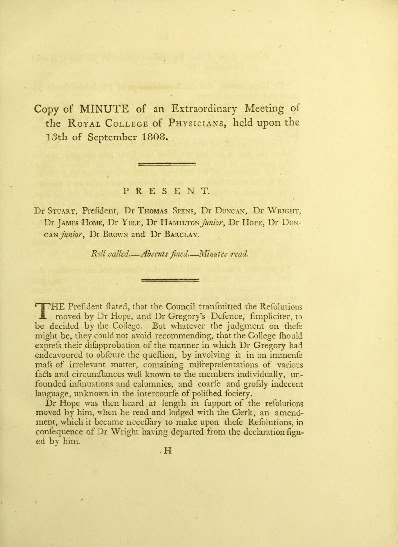 Copy of MINUTE of an Extraordinary Meeting of the Royal College of Physicians, held upon the 13th of September 1808. PRESENT. Dr Stuart, Prefident, Dr Thomas Spens, Dr Duncan, Dr Wright, Dr James Home, Dr Yule, Dr Hamilton junior, Dr Hope, Dr Dun- can junior, Dr Brown and Dr Barclay. Roll called.—Absents fined.—Minutes read, THE Prefident Bated, that the Council tranfmitted the Refolutions moved by Dr Hope, and Dr Gregory’s Defence, fimpliciter, to be decided by the College. But whatever the judgment on thefe might be, they could not avoid recommending, that the College fhould exprefs their difapprobation of the manner in which Dr Gregory had endeavoured to obfeure the queflion, by involving it in an immenfe mafs of irrelevant matter, containing mifreprefentations of various facls and circumftances well known to the members individually, un- founded infinuations and calumnies, and coarfe and grofsly indecent language, unknown in the intercourfe of polifhed fociety. Dr Hope was then heard at length in fupport of the refolutions moved by him, when he read and lodged with the Clerk, an amend- ment, which it became neceffary to make upon thefe Refolutions, in confequence of Dr Wright having departed from the declaration fign- ed by him. . H
