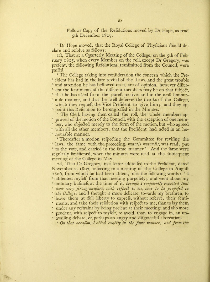 Follows Copy of the Refolutions moved by Dr Hope, as read 5th December 1807. 4 Dr Hope moved, that the Royal College, of Phylicians Ihould de- clare and refolve as follows : 1 ft, That at a Quarterly Meeting of the College, on the 5 th of Feb- ruary 1805, when every Member on the roll, except Dr Gregory, was prefent, the following Refolutions, tranfmitted from the Council, were palled. ‘ The College taking into confideration the concern which the Pre- 4 lident has had in the late revifal of the Laws,.and the great trouble 4 and attention he has beftowed on it, are of opinion, however differ- 4 ent the fentiments of the different members may be on that fubjecf, 4 that he has a&ed from the pureft motives and in the moft honour- 4 able manner, and that he well deferves the thanks of the College, 4 which they requelt the Vice Prefident to give him ; and they ap- 4 point this Refolution to be engrofled in the Minutes. 4 The Clerk having then called the roll, the whole members ap- 4 proved of the motion of the Council, with the exception of one mem- 4 ber, who objected merely to the form of the motion, but who agreed 4 with all the other members, that the Prefident had adted in an ho- 4 nourable manner. 4 Thereafter a motion reflecting the Committee for reviling the 4 laws, the fame with the preceding, mutatis mutandis, was read, put 4 to the vote, and carried in the fame manner.’ And the fame were regularly fan&ioned, when the minutes were read at the fubfequent meeting of the College in May. 2d, That Dr Gregory, in a letter addreffed to the Prefident, dated November 2. 1807, referring to a meeting of the College in Auguft 1806, from which he had been abfent, ufes the following words : 4 I abfented myfelf from that meeting purpofely; and went about my 4 ordinary bulinefs at the time of it, becaufe 1 confidently expended that 4 fume very Jlrong meafure, with refpedt to me, was to he propofed in 4 the College: and I thought it more delicate, towards my brethren, to 4 leave them at full liberty to exprefs, without referve, their fenti- 4 ments, and take their refolution with refped to me, than to lay them 4 under any reflraint by being prefent at their meeting; and alfo more 4 prudent, with refpefl to myfelf, to avoid, than to engage in, an un- 4 availing debate, or, perhaps an angry and difgraceful altercation. 4 On that occa/ion, I adted exadtly in the fame manner, and from the