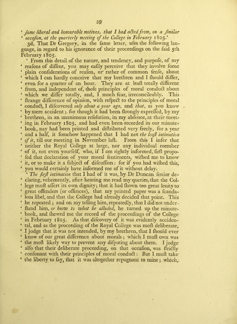 4 fame liberal and honourable motives, that 1 had aBed from, on a fimilar 4 occafion, at the quarterly meeting of the College in February 1805.’ 3d, That Dr Gregory, in the fame letter, ufes the following lan- guage, in regard to his ignorance of their proceedings on the faid 5th February 1805. 4 From this detail of the nature, and tendency, and purpofe, of my * reafons of diflent, you may eafily perceive that they involve fome ‘ plain confi derations of reafon, or rather of common fenfe, about 4 which I can hardly conceive that my brethren and I fhould differ, 4 even for a quarter of an hour. They are at leaft totally different ‘ from, and independent of, thofe principles of moral conduct about 4 which we differ totally, and, I much fear, irreconcileably. This ‘ flrange difference of opinion, with refped to the principles of moral 4 condud, I difcovered only about a year ago, and that, as you know ‘ by mere accidentfor though it had been ftrongly exprefled, by my * brethren, in an unanimous refolution, in my abfence, at their meet- ‘ ing in February 1805, and had even been recorded in our minute- ‘ book, nay had been printed and diftributed very freely, for a year ‘ and a half, it fomehow happened that I had not the leaft intimation 4 of it, till our meeting in November laft. From this I infer that ‘ neither the Royal College at large, nor any individual member ‘ of it, not even yourfelf, who, if I am rightly informed, firft propo- 4 fed that declaration of your moral fentiments, wifhed me to know 4 it, or to make it a fubjed of difcuflion: for if you had wifhed this, 4 you would certainly have informed me of it without delay. ‘ The firjl intimation that I had of it was, by Dr Duncan fenior de- 4 daring, vehemently, after hearing me read my queries, that the Col- 4 lege muff affert its own dignity; that it had fhown too great lenity to 4 great offenders (or offences), that my printed paper was a fcanda- 4 lous libel, and that the College had already decided that point. This 4 he repeated ; and on my telling him, repeatedly, that I did not under * 4 ftand him, or know to what he alluded, he turned up the minute- 4 book, and fhewed me the record of the proceedings of the College 4 in February 1805. As that difcovery of it was evidently acciden- 4 tal, and as the proceeding of the Royal College was moft deliberate, 4 I judge that it was not intended, by my brethren, that I fhould ever 4 know of our great difference about morals ; which I muff own was 4 the molt likely way to prevent any difputing about them. I judge- 4 alfo that their deliberate proceeding, on that occafion, was ftridly 4 confonant with their principles of moral condud : But I muff take s the liberty to fay, that it was altogether repugnant to mine; which.