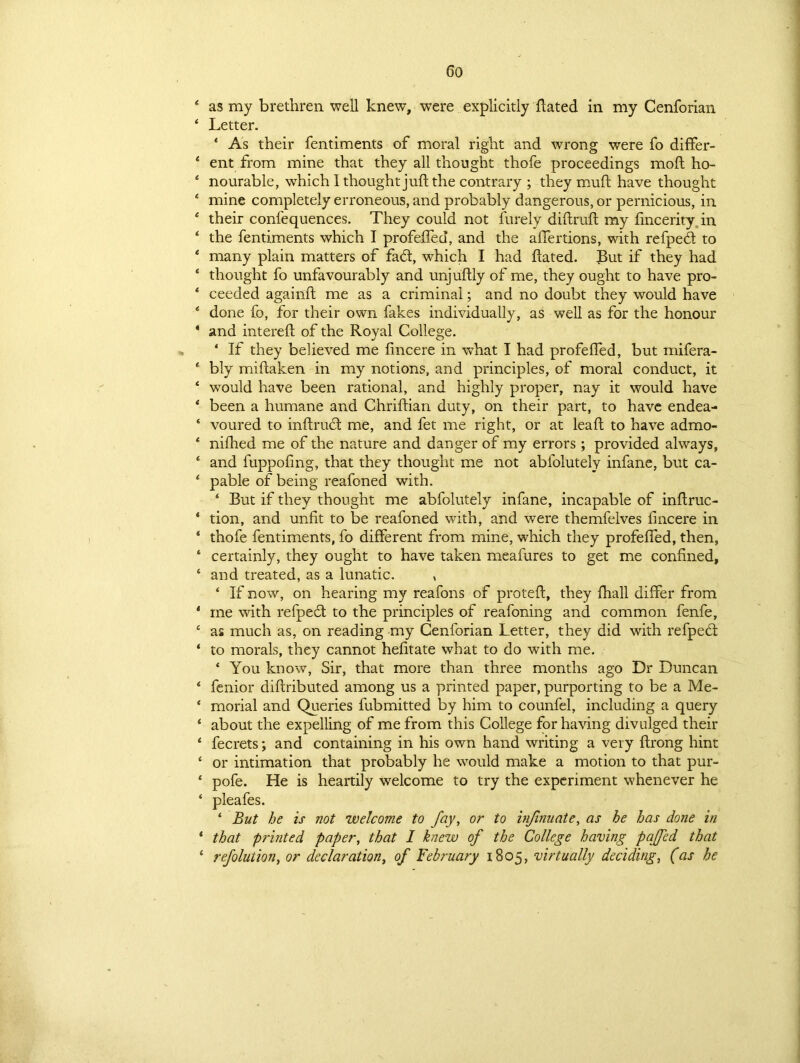 4 as my brethren well knew, were explicitly hated in my Cenforian 4 Letter. ‘ As their fentiments of moral right and wrong were fo differ- 4 ent from mine that they all thought thofe proceedings moft ho- 4 nourable, which I thought juft the contrary ; they muft have thought 4 mine completely erroneous, and probably dangerous, or pernicious, in 4 their confequences. They could not furely diftruft my fincerity in ‘ the fentiments which I profeffed, and the aflertions, with refpedt to 4 many plain matters of fad, which I had ftated. But if they had * thought fo unfavourably and unjuftly of me, they ought to have pro- * ceeded againft me as a criminal; and no doubt they would have * done fo, for their own fakes individually, as well as for the honour * and intereft of the Royal College. 4 If they believed me fincere in what I had profeffed, but mifera- * bly miftaken in my notions, and principles, of moral conduct, it 4 would have been rational, and highly proper, nay it would have * been a humane and Chriftian duty, on their part, to have endea- ‘ voured to inftruct me, and fet me right, or at leaft to have admo- 4 nifhed me of the nature and danger of my errors; provided always, 4 and fuppofing, that they thought me not abfolutely infane, but ca- 4 pable of being reafoned with. 4 But if they thought me abfolutely infane, incapable of inftruc- * tion, and unfit to be reafoned with, and were themfelves lincere in 4 thofe fentiments, fo different from mine, which they profeffed, then, ‘ certainly, they ought to have taken meafures to get me confined, 4 and treated, as a lunatic. , 4 If now, on hearing my reafons of proteft, they ftiall differ from 4 me with refpedt to the principles of reafoning and common fenfe, c as much as, on reading my Cenforian Letter, they did with refpedt 4 to morals, they cannot hefitate what to do with me. 4 You know, Sir, that more than three months ago Dr Duncan 4 fenior diftributed among us a printed paper, purporting to be a Me- 4 morial and Queries fubmitted by him to counfel, including a query 4 about the expelling of me from this College for having divulged their 4 fecrets; and containing in his own hand writing a very ftrong hint 4 or intimation that probably he would make a motion to that pur- 4 pofe. He is heartily welcome to try the experiment whenever he 4 pleafes. 4 But he is not 'welcome to fay, or to infinuate, as he has done in 4 that printed paper, that I knew of the College having paffed that 4 refolution, or declaration, of February 1805, virtually deciding, (as he