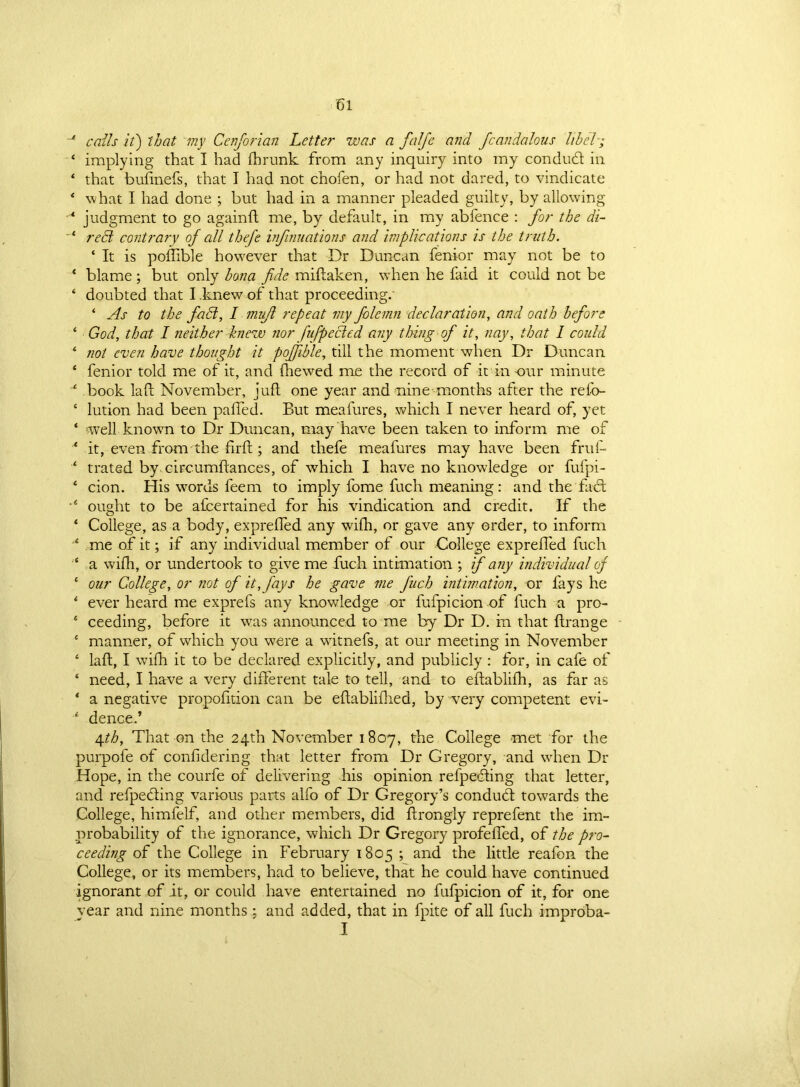 -* calls it) that my Cenforian Letter was a falfe and fcandalous libel; 1 implying that I had fhrunk from any inquiry into my con dud in 4 that bufinefs, that I had not chofen, or had not dared, to vindicate * what I had done ; but had in a manner pleaded guilty, by allowing * judgment to go againfl me, by default, in my abfence : for the di- 4 reffi contrary of all thefe infinuations and implications is the truth. 4 It is poflible however that Dr Duncan fenior may not be to ‘ blame; but only bona fide miftaken, when he faid it could not be ‘ doubted that I knew of that proceeding. * As to the fait, I mujl repeat my folemn declaration, and oath before 4 God, that I neither knew nor fufpected any thing of it, nay, that I could 4 not even have thought it poffible, till the moment when Dr Duncan ‘ fenior told me of it, and fhewed me the record of it in -our minute 4 book laft November, juft one year and nine months after the refo- ‘ lution had been palled. But meafures, which I never heard of, yet ‘ well known to Dr Duncan, may have been taken to inform me of ‘ it, even from the firft; and thefe meafures may have been fruf- 4 trated by circumftances, of which I have no knowledge or fufpi- 4 cion. His words feem to imply fome fuch meaning: and the fad; 4 ought to be afcertained for his vindication and credit. If the ‘ College, as a body, exprelled any wilh, or gave any order, to inform 4 me of it; if any individual member of our College exprelled fuch 4 a wilh, or undertook to give me fuch intimation ; if any individual of 4 our College, or not of it, fays he gave me fuch intimation, or fays he 4 ever heard me exprefs any knowledge or fufpicion of fuch a pro- 4 ceeding, before it was announced to me by Dr D. in that llrange 4 manner, of which you wrere a witnefs, at our meeting in November 4 laft, I wilh it to be declared explicitly, and publicly : for, in cafe of 4 need, I have a very dilferent tale to tell, and to eftablilh, as far as 4 a negative propolition can be eliablilhed, by very competent evi- 4 dence.’ 4.th, That on the 24th November 1807, the College met for the purpofe of confidering that letter from Dr Gregory, and when Dr Hope, in the courfe of delivering his opinion refpeding that letter, and refpeding various parts alfo of Dr Gregory’s condudt towards the College, himfelf, and other members, did ftrongly reprefent the im- probability of the ignorance, which Dr Gregory profeffed, of the pro- ceeding of the College in February 1805 ; and the little reafon the College, or its members, had to believe, that he could have continued ignorant of it, or could have entertained no fufpicion of it, for one vear and nine months ; and added, that in fpite of all fuch improba- I