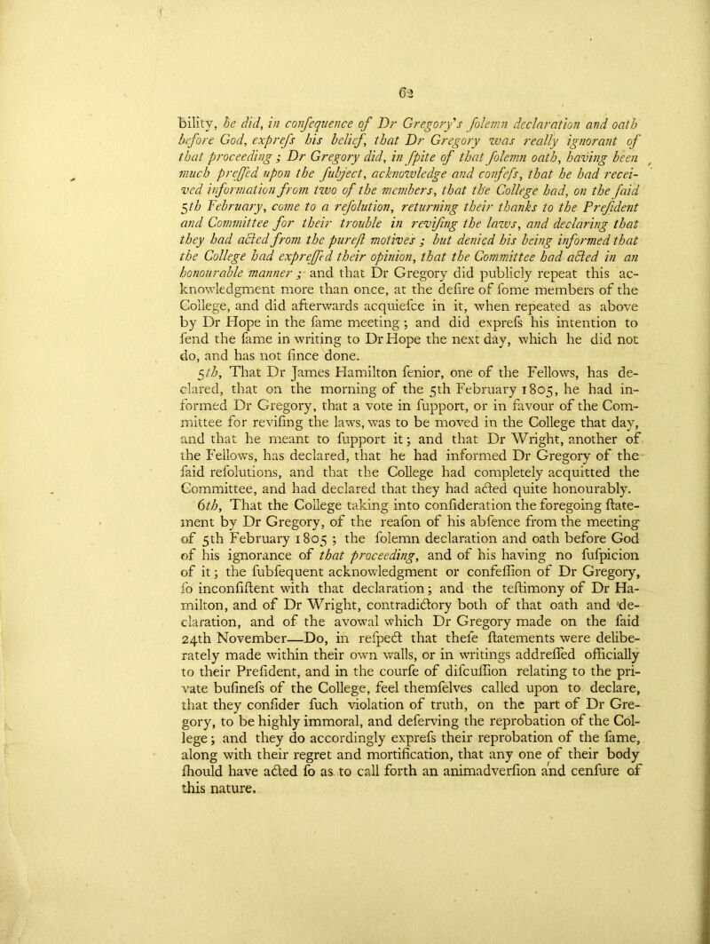 Bilitv, he did, in confequence of Dr Gregory's folemn declaration and oath before God, exprefs his belief, that Dr Gregory was really ignorant of that proceeding ; Dr Gregory did, in fpite of that folemn oath, having been much preffed upon the fubject, acknowledge and confefs, that he had recei- ved information from two of the members, that the College had, on the f 'aid $th February, come to a refolution, returning their thanks to the Prefident and Committee for their trouble in revifing the laws, and declaring that they had acted from the purejl motives ; but denied his being informed that the College had expreffed their opinion, that the Committee had added in an honourable manner ; and that Dr Gregory did publicly repeat this ac- knowledgment more than once, at the defire of fome members of the College, and did afterwards acquiefce in it, when repeated as above by Dr Hope in the fame meeting; and did exprefs his intention to fend the fame in writing to Dr Hope the next day, which he did not do, and has not fince done. 5th. That Dr James Hamilton fenior, one of the Fellows, has de- clared, that on the morning of the 5th February 1805, he had in- formed Dr Gregory, that a vote in fupport, or in favour of the Com- mittee for revifing the laws, was to be moved in the College that day, and that he meant to fupport it; and that Dr Wright, another of the Fellows, has declared, that he had informed Dr Gregory of the faid refokitions, and that the College had completely acquitted the Committee, and had declared that they had acled quite honourably. 6th, That the College taking into confideration the foregoing ftate- ment by Dr Gregory, of the reafon of his abfence from the meeting of 5th February 1805 ; the folemn declaration and oath before God of his ignorance of that proceeding, and of his having no fufpicion of it; the fubfequent acknowledgment or confeffion of Dr Gregory, fo inconfiftent with that declaration; and the teftimony of Dr Ha- milton, and of Dr Wright, contradictory both of that oath and 'de- claration, and of the avowal which Dr Gregory made on the faid 24th November—Do, in refpeCt that theie ftatements were delibe- rately made within their own walls, or in writings addrefied officially to their Prefident, and in the courfe of difcuffion relating to the pri- vate bufinefs of the College, feel themfelves called upon to declare, that they confider fuch violation of truth, on the part of Dr Gre- gory, to be highly immoral, and deferving the reprobation of the Col- lege ; and they do accordingly exprefs their reprobation of the fame, along with their regret and mortification, that any one of their body ffiould have a&ed fo as to call forth an animadverfion and cenfure of this nature.