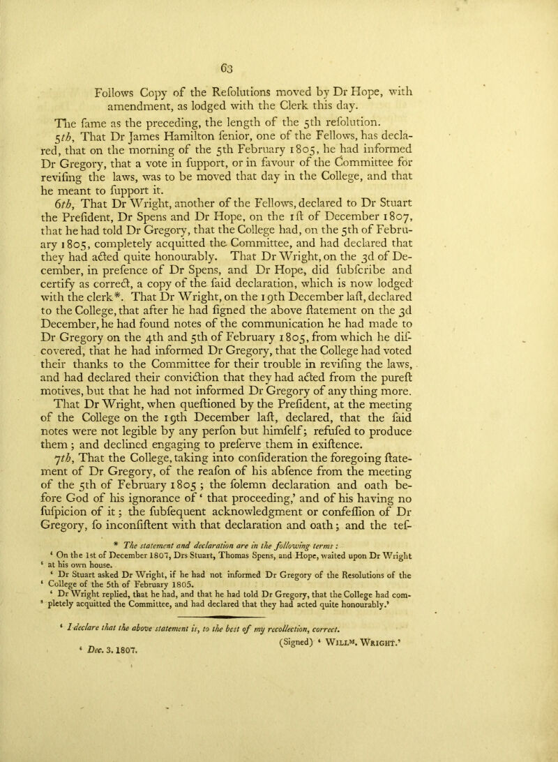 Follows Copy of the Refolutions moved by Dr Hope, with amendment, as lodged with the Clerk this day. The fame as the preceding, the length of the 5th refolution. §th, That Dr James Hamilton fenior, one of the Fellows, has decla- red, that on the morning of the 5th February 1805, he had informed Dr Gregory, that a vote in fupport, or in favour of the Committee for reviling the laws, was to be moved that day in the College, and that he meant to fupport it. 6th, That Dr Wright, another of the Fellows, declared to Dr Stuart the Prelident, Dr Spens and Dr Hope, on the ill of December 1807, that he had told Dr Gregory, that the College had, on the 5th of Febru- ary 1805, completely acquitted the- Committee, and had declared that they had a&ed quite honourably. That Dr Wright, on the 3d of De- cember, in prefence of Dr Spens, and Dr Hope, did fubfcribe and certify as correCt, a copy of the faid declaration, which is now lodged' with the clerk*. That Dr Wright, on the 19th December lad:, declared to the College, that after he had ligned the above datement on the 3d December, he had found notes of the communication he had made to Dr Gregory on the 4th and 5th of February 1805, from which he dif- covered, that he had informed Dr Gregory, that the College had voted their thanks to the Committee for their trouble in reviling the laws, and had declared their conviction that they had adted from the pureffc motives, but that he had not informed Dr Gregory of any thing more. That Dr Wright, when quellioned by the Prelident, at the meeting of the College on the 19th December lalt, declared, that the faid notes were not legible by any perfon but himfelf; refufed to produce them ; and declined engaging to preferve them in exiftence. 7th, That the College, taking into conlideration the foregoing ftate- ment of Dr Gregory, of the reafon of his abfence from the meeting of the 5th of February 1805 ; the folemn declaration and oath be- fore God of his ignorance of ‘ that proceeding,’ and of his having no fufpicion of it; the fubfequent acknowledgment or confellion of Dr Gregory, fo inconliftent with that declaration and oath; and the tef- * The statement and declaration are in the following terms: * On the 1st of December 1807, Drs Stuart, Thomas Spens, and Hope, waited upon Dr Wright 1 at his own house. ‘ Dr Stuart asked Dr Wright, if he had not informed Dr Gregory of the Resolutions of the ‘ College of the 5th of February 1805. ‘ Dr Wright replied, that he had, and that he had told Dr Gregory, that the College had com- 1 pletely acquitted the Committee, and had declared that they had acted quite honourably.’ ' 1 declare that the above statement is, to the best of my recollection, correct. (Signed) ‘ WILL1*. WRIGHT.’ ‘ Dec. 3.1807.