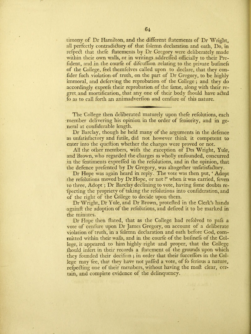 timony of Dr Hamilton, and the different ftatements of Dr Wright, all perfectly contradictory of that folemn declaration and oath, Do, in refpect that thefe ftatements by Dr Gregory were deliberately made within their own walls, or in writings addreffed officially to their Pre- fident, and in the courfe of difcuffion relating to the private bunnefs of the College, feel themfelves called upon to declare, that they con- fider fuch violation of truth, on the part of Dr Gregory, to be highly immoral, and deferving the reprobation of the College ; and they do accordingly exprefs their reprobation of the fame, along with their re- gret, and mortification, that any one of their body fhould have aCfed fo as to call forth an animadverfion and cenfure of this nature. The College then deliberated maturely upon thefe refolutions, each -member delivering his opinion in the order of feniority, and in ge- neral at confiderable length. Dr Barclay, though he held many of the arguments in the defence as unfatisfactory and futile, did not however think it competent to enter into the queftion whether the charges were proved or not. All the other members, with the exception of Drs Wright, Yule, and Brown, who regarded the charges as wholly unfounded, concurred in the fentiments exprelfed in the refolutions, and in the opinion, that the defence prefented by Dr Gregory, was altogether unfatisfa&ory. Dr Hope was again heard in reply. The vote was then put, ‘ Adopt the refolutions moved by Dr Hope, or not ?’ when it was carried, feven to three, Adopt; Dr Barclay declining to vote, having fome doubts re- ipecting the propriety of taking the refolutions into confideration, and of the right of the College to decide upon them. Dr Wright, Dr Yule, and Dr Brown, proteffed in the Clerk’s hands againft the adoption of the refolutions, and defired it to be marked in the minutes. Dr Hope then Bated, that as the College had refolved to pafs a vote of cenfure upon Dr James Gregory, on account of a deliberate violation of truth, in a folemn declaration and oath before God, com- mitted within their walls, and in the courfe of the bufinefs of the Col- lege, it appeared to him highly right and proper, that the College fhould infert in their records a flatement of the grounds upon which they founded their decilion ; in order that their fucceflors in the Col- lege may fee, that they have not palled a vote, of fo ferious a nature, respecting one of their members, without having the moft clear, cer- tain, and complete evidence of the delinquency.