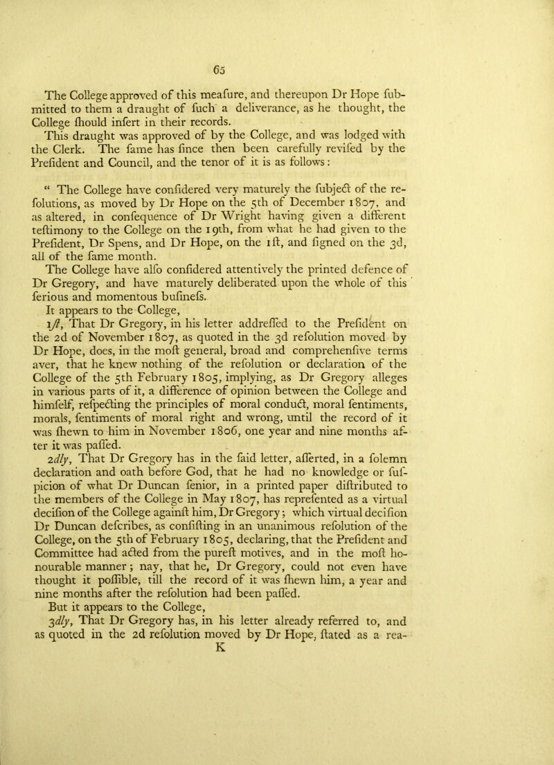 The College approved of this meafure, and thereupon Dr Hope fub- mitted to them a draught of fuch' a deliverance, as he thought, the College fhould infert in their records. This draught was approved of by the College, and was lodged with the Clerk. The fame has fince then been carefully revifed by the Prefident and Council, and the tenor of it is as follows: “ The College have confidered very maturely the fubjedr of the re- folutions, as moved by Dr Hope on the 5th of December 1807, and as altered, in confequence of Dr Wright having given a different teftimony to the College on the 19th, from what he had given to the Prefident, Dr Spens, and Dr Hope, on the ill, and figned on the 3d, all of the fame month. The College have alfo confidered attentively the printed defence of Dr Gregory, and have maturely deliberated upon the whole of this ferious and momentous bufinefs. It appears to the College, lfi, That Dr Gregory, in his letter addrefled to the Prefident on the 2d of November 1807, as quoted in the 3d refolution moved by Dr Hope, does, in the moft general, broad and comprehenfive terms aver, that he knew nothing of the refolution or declaration of the College of the 5th February 1805, implying, as Dr Gregory alleges in various parts of it, a difference of opinion between the College and himfelf, refpedling the principles of moral conduct, moral fentiments, morals, fentiments of moral right and wrong, until the record of it was {hewn to him in November 1806, one year and nine months af- ter it was palPed. 2dly, That Dr Gregory has in the faid letter, afferted, in a folemn declaration and oath before God, that he had no knowledge or fuf- picion of what Dr Duncan fenior, in a printed paper distributed to the members of the College in May 1807, has represented as a virtual decifion of the College againft him, Dr Gregory; which virtual decifion Dr Duncan defcribes, as confiding in an unanimous refolution of the College, on the 5th of February 1805, declaring, that the Prefident and Committee had a&ed from the pureft motives, and in the moft ho- nourable manner; nay, that he, Dr Gregory, could not even have thought it poflible, till the record of it was fliewn him, a year and nine months after the refolution had been pafted. But it appears to the College, 3dly. That Dr Gregory has, in his letter already referred to, and as quoted in the 2d refolution moved by Dr Hope, ftated as a rea- K