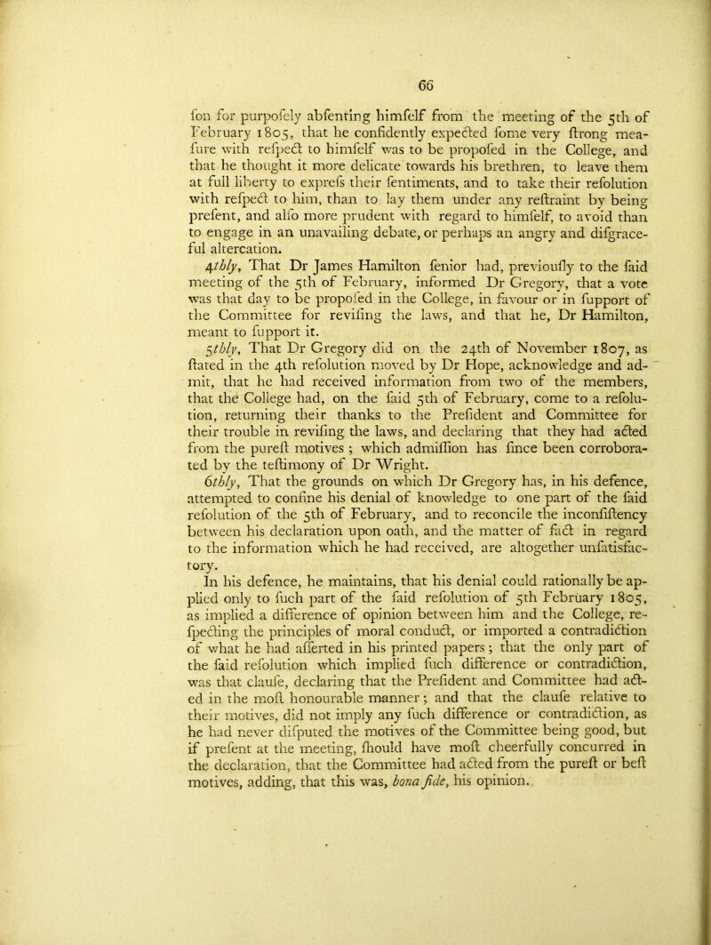 fon for purpofely abfenting himfelf from the meeting of the 5th of February 1805, that he confidently expected fome very ftrong mea- fure with refpefl to himfelf was to be propofed in the College, and that he thought it more delicate towards his brethren, to leave them at full liberty to exprefs their fentiments, and to take their refolution with refpeCt to him, than to lay them under any reftraint by being prefent, and alfo more prudent with regard to himfelf, to avoid than to engage in an unavailing debate, or perhaps an angry and difgrace- ful altercation. fifthly. That Dr James Hamilton fenior had, previoufly to the faid meeting of the 5th of February, informed Dr Gregory, that a vote was that day to be propofed in the College, in favour or in fupport of the Committee for reviling the laws, and that he, Dr Hamilton, meant to fupport it. 5thly. That Dr Gregory did on the 24th of November 1807, as fiated in the 4th refolution moved by Dr Hope, acknowledge and ad- mit, that he had received information from two of the members, that the College had, on the faid 5th of February, come to a refolu- tion, returning their thanks to the Prefident and Committee for their trouble in reviling the laws, and declaring that they had adfed from the pure ft motives ; which admiflion has fince been corrobora- ted by the teflimony of Dr Wright. 6thly, That the grounds on which Dr Gregory has, in his defence, attempted to confine his denial of knowledge to one part of the faid refolution of the 5th of February, and to reconcile the inconfiffency between his declaration upon oath, and the matter of fa <51 in regard to the information which he had received, are altogether unfatisfac- tory. In his defence, he maintains, that his denial could rationally be ap- plied only to fuch part of the faid refolution of 5th February 1805, as implied a difference of opinion between him and the College, re- fpeciing the principles of moral conduct, or imported a contradi&ion of what he had afferted in his printed papers; that the only part of the faid refolution which implied fuch difference or contradiction, was that claufe, declaring that the Prefident and Committee had a fl- ed in the mofl honourable manner; and that the claufe relative to their motives, did not imply any fuch difference or contradiction, as he had never difputed the motives of the Committee being good, but if prefent at the meeting, fhould have mofl cheerfully concurred in the declaration, that the Committee had afled from the purefl or befl motives, adding, that this was, bona fide, his opinion.