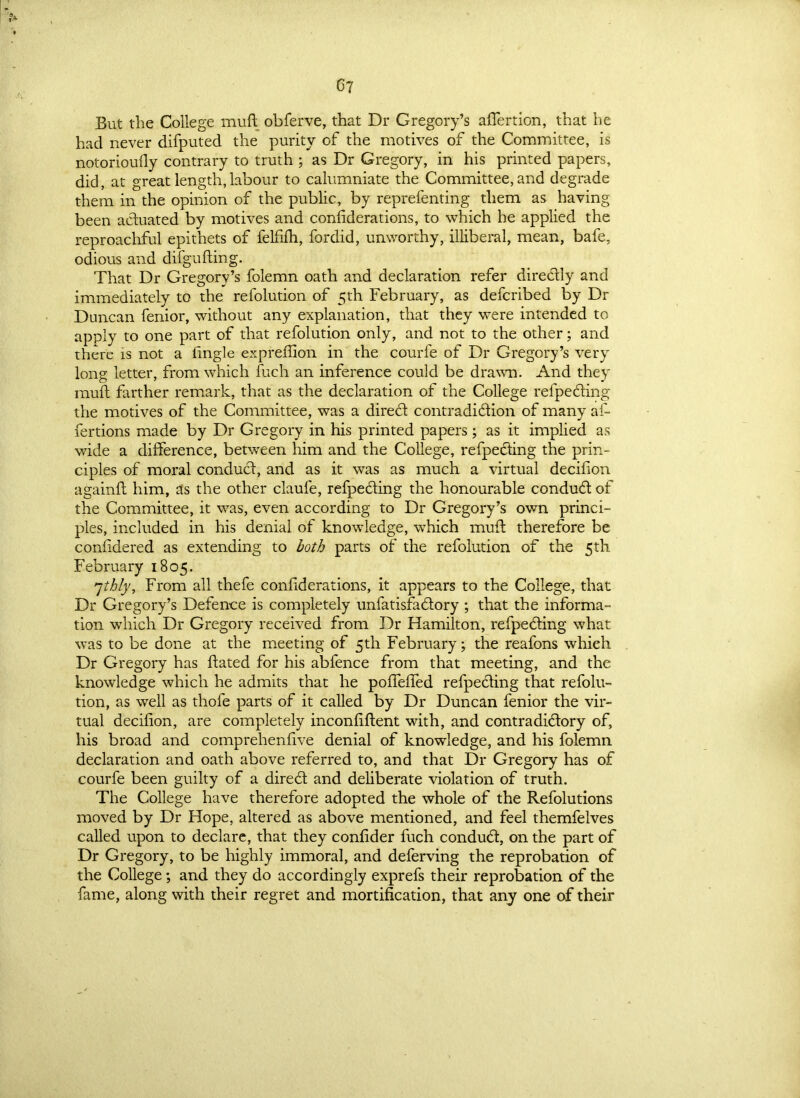 But the College muft obferve, that Dr Gregory’s aflertion, that he had never difputed the purity of the motives of the Committee, is notorioudy contrary to truth ; as Dr Gregory, in his printed papers, did, at great length,labour to calumniate the Committee, and degrade them in the opinion of the public, by reprefenting them as having been actuated by motives and coniiderations, to which he applied the reproachful epithets of felfifti, fordid, unworthy, illiberal, mean, bafe, odious and difgufting. That Dr Gregory’s folemn oath and declaration refer directly and immediately to the refolution of 5th February, as defcribed by Dr Duncan fenior, without any explanation, that they were intended to apply to one part of that refolution only, and not to the other; and there is not a lingle expreffion in the courfe of Dr Gregory’s very long letter, from which fuch an inference could be drawn. And they muft farther remark, that as the declaration of the College refpeding the motives of the Committee, was a dired contradiction of many af- fertions made by Dr Gregory in his printed papers; as it implied as wide a difference, between him and the College, refpeding the prin- ciples of moral conduct, and as it was as much a virtual decifion againft him, as the other claufe, refpeding the honourable condud of the Committee, it was, even according to Dr Gregory’s own princi- ples, included in his denial of knowledge, which muft therefore be confidered as extending to both parts of the refolution of the 5th. February 1805. 7thly. From all thefe coniiderations, it appears to the College, that Dr Gregory’s Defence is completely nnfatisfadory ; that the informa- tion which Dr Gregory received from Dr Hamilton, refpeding what was to be done at the meeting of 5th February; the reafons which Dr Gregory has dated for his abfence from that meeting, and the knowledge which he admits that he pofTeffed refpeding that refolu- tion, as well as thofe parts of it called by Dr Duncan fenior the vir- tual decifion, are completely inconfiftent with, and contradidory of, his broad and comprehenfive denial of knowledge, and his folemn declaration and oath above referred to, and that Dr Gregory has of courfe been guilty of a dired and deliberate violation of truth. The College have therefore adopted the whole of the Refolutions moved by Dr Hope, altered as above mentioned, and feel themfelves called upon to declare, that they confider fuch condud, on the part of Dr Gregory, to be highly immoral, and deferving the reprobation of the College; and they do accordingly exprefs their reprobation of the fame, along with their regret and mortification, that any one of their