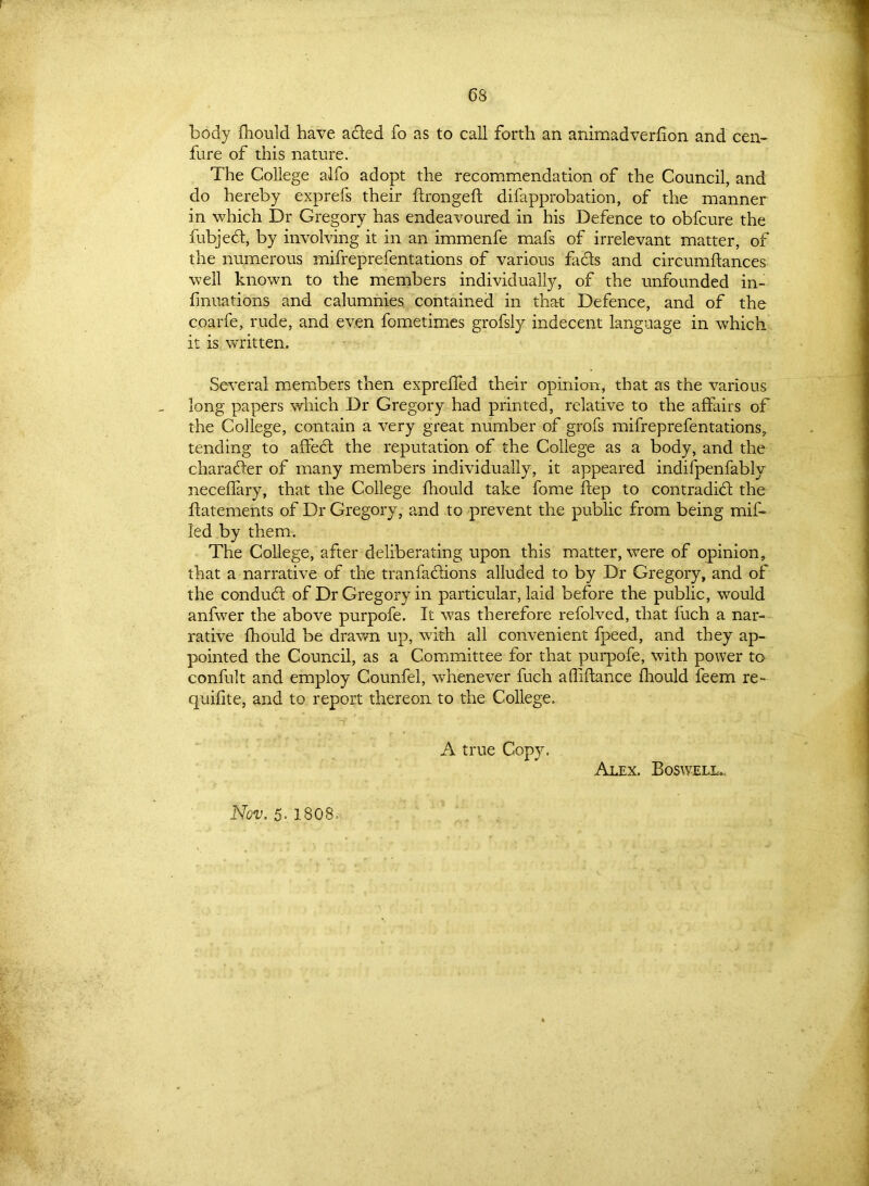 6S body fhould have acted fo as to call forth an animadverhon and cen- fure of this nature. The College alfo adopt the recommendation of the Council, and do hereby exprefs their ftrongeft difapprobation, of the manner in which Dr Gregory has endeavoured in his Defence to obfcure the fubjeCt, by involving it in an immenfe mafs of irrelevant matter, of the numerous mifreprefentations of various facts and circumftances well known to the members individually, of the unfounded in- fmuations and calumnies contained in that Defence, and of the coarfe, rude, and even fometimes grofsly indecent language in which it is written. Several members then expreffed their opinion, that as the various long papers which Dr Gregory had printed, relative to the affairs of the College, contain a very great number of grofs mifreprefentations, tending to affeCt the reputation of the College as a body, and the character of many members individually, it appeared indifpenfably neceflary, that the College fhould take fome ftep to contradict the ffatements of Dr Gregory, and to prevent the public from being mif- fed by them. The College, after deliberating upon this matter, were of opinion, that a narrative of the tranfactions alluded to by Dr Gregory, and of the conduCt of Dr Gregory in particular, laid before the public, would anfwer the above purpofe. It was therefore refolved, that fuch a nar- rative fhould be drawn up, with all convenient fpeed, and they ap- pointed the Council, as a Committee for that purpofe, with power to confult and employ Counfel, whenever fuch afliftance fhould feem re- quifite, and to report thereon to the College. A true Copy. Alex. Boswell.. Nov. 5- 1808 =