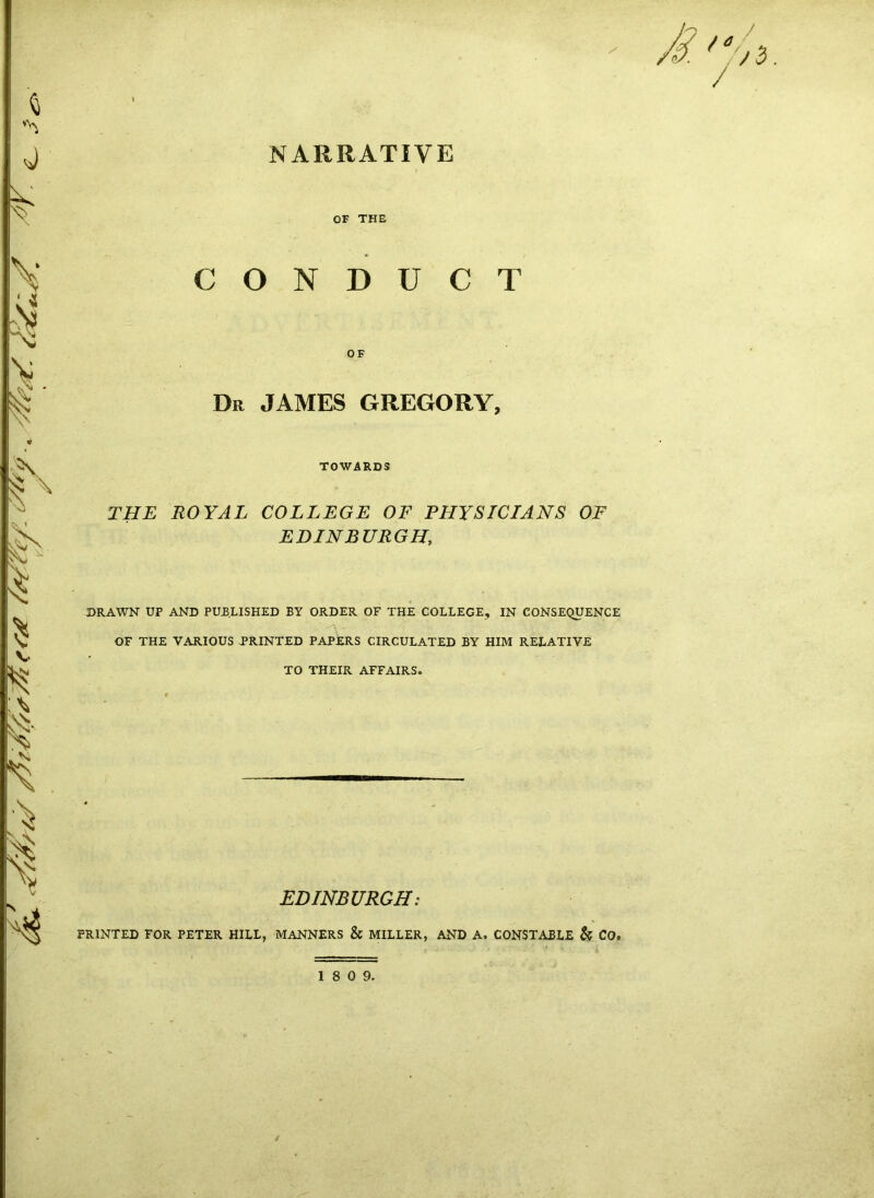 NARRATIVE OF THE CONDUCT OF Dr JAMES GREGORY, TOWARDS THE ROYAL COLLEGE OF PHYSICIANS OF EDINBURGH, DRAWN UP AND PUBLISHED BY ORDER OF THE COLLEGE, IN CONSEQUENCE OF THE VARIOUS .PRINTED PAPERS CIRCULATED BY HIM RELATIVE TO THEIR AFFAIRS. EDINBURGH: PRINTED FOR PETER HILL, MANNERS & MILLER, AND A. CONSTABLE & CO.