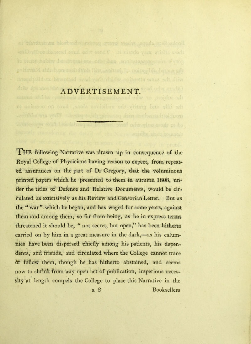 ADVERTISEMENT. The following Narrative was drawn up in consequence of the Royal College of Physicians having reason to expect, from repeat- ed assurances on the part of Dr Gregory, that the voluminous printed papers which he presented to them in autumn 1808, un- der the titles of Defence and Relative Documents, would be cir- culated as extensively as his Review and Censorian Letter. Rut as the “ war ” which he began, and has waged for some years, against them and among them, so far from being, as he in express terms threatened it should be, “ not secret, but open,” has been hitherto carried on by him in a great measure in the dark,—as his calum- nies have been dispersed chiefly among his patients, his depen- dents, afrd friends, and circulated where the College cannot trace ftr follow them, though he .has hitherto abstained, and seems now to shrink from any opeii act of publication, imperious neces- sity at length compels the College to place this Narrative in the