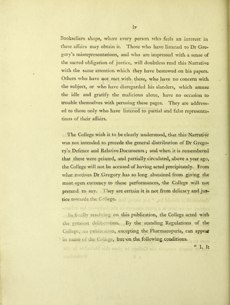 these affairs may obtain it. Those who have listened to Dr Gre- gory’s misrepresentations, and who are impressed with a sense of the sacred obligation of justice, will doubtless read this Narrative with the same attention which they have bestowed on his papers. Others who have not met with these, who have no concern with the subject, or who have disregarded his slanders, which amuse the idle and gratify the malicious alone, have no occasion to trouble themselves with perusing these pages. They are address- ed to those only who have listened to partial and false representa- tions of their affairs.. The College wish it to be clearly understood, that this Narrative was not intended to precede the general distribution of Dr Grego- ry’s Defence and Relative Documents ; and when it is remembered that these were printed, and partially circulated, above a year ago, the College will not be accused of having acted precipitately. From what motives Dr Gregory has so long abstained from giving the most open currency to these performances, the College will not pretend to say. They are certain it is not from delicacy and jus- tice towards the College. In fin, lly resob ing on this publication, the College acted with the greatest deliberation. By the standing Regulations of the / College, no public n on, excepting the Pharmacopoeia, can appear in name of the College, button the following, conditions. <c 1. It