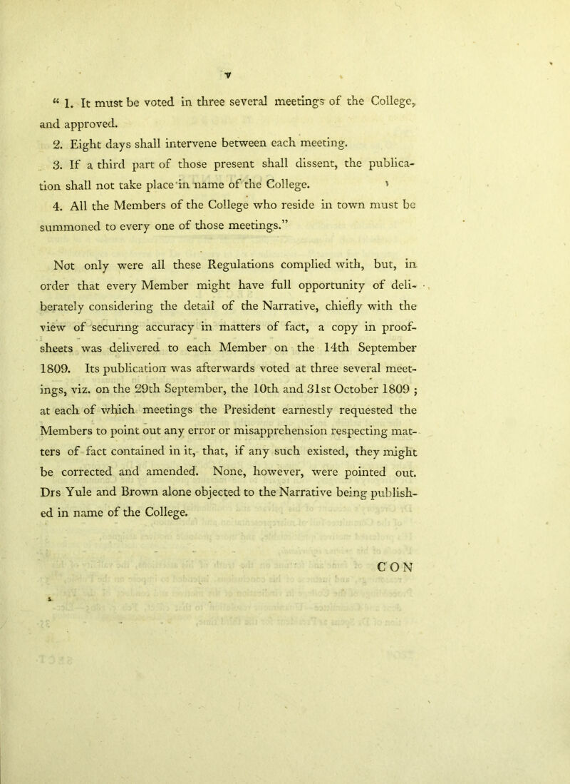 “1. It must be voted in three several meeting? of the College, and approved. 2. Eight days shall intervene between each meeting. 3. If a third part of those present shall dissent, the publica- tion shall not take place ’in name of the College. * 4. All the Members of the College who reside in town must be summoned to every one of those meetings.” Not only were all these Regulations complied with, but, in order that every Member might have full opportunity of deli- • berately considering the detail of the Narrative, chiefly with the view of securing accuracy in matters of fact, a copy in proof- sheets was delivered to each Member on the 14th September 1809. Its publication was afterwards voted at three several meet- ings, viz. on the 29th September, the 10th and 31st October 1809 ; at each of which meetings the President earnestly requested the Members to point out any error or misapprehension respecting mat- ters of fact contained in it, that, if any such existed, they might be corrected and amended. None, however, were pointed out. Drs Yule and Brown alone objected to the Narrative being publish- ed in name of the College. CON i