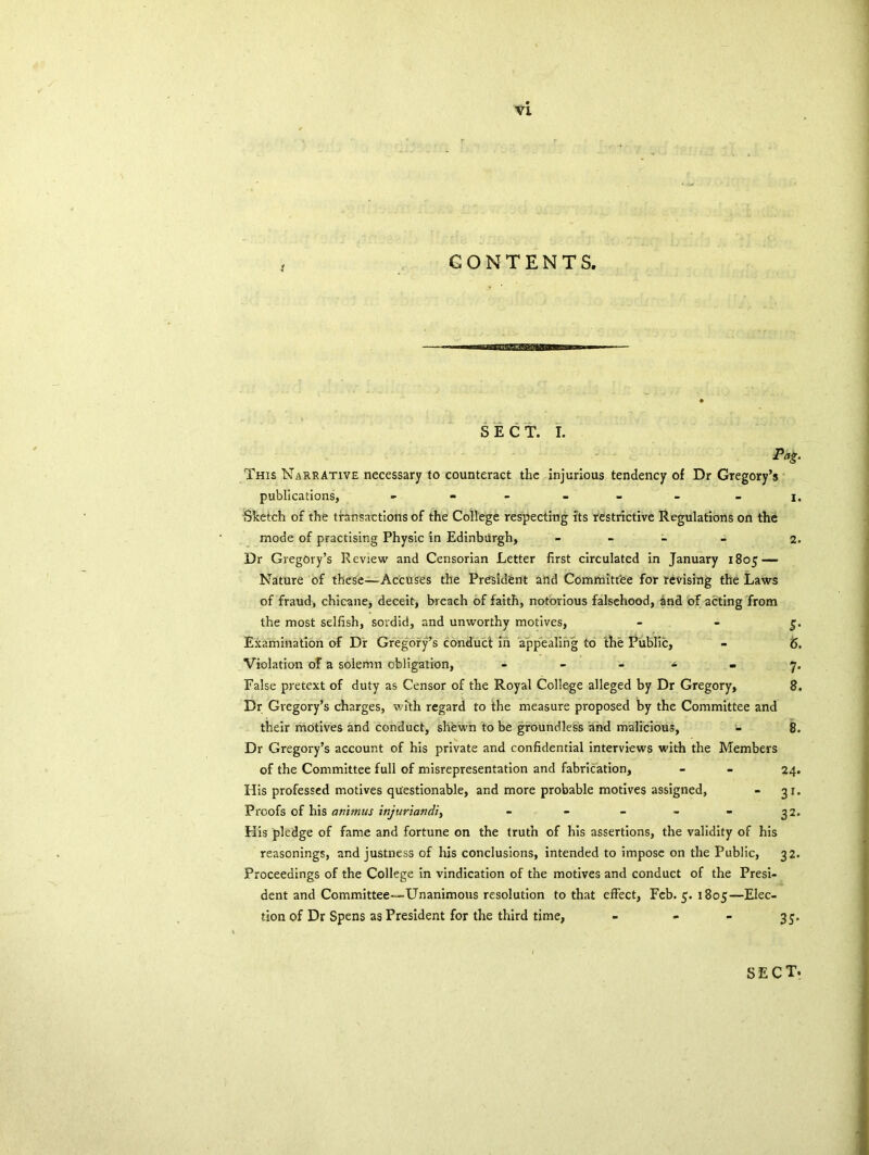 CONTENTS. SECT. I. Pag. This Narrative necessary to counteract the injurious tendency of Dr Gregory’s publications, - - - - - i. Sketch of the transactions of the College respecting its restrictive Regulations on the mode of practising Physic in Edinburgh, - 2. Dr Gregory’s Review and Censorian Letter first circulated in January 1805 — Nature of these—Accuses the President and Committee for revising the Laws of fraud, chicane, deceit, breach of faith, notorious falsehood, and of acting from the most selfish, sordid, and unworthy motives, 5. Examination of Dr Gregory’s conduct in appealing to the Public, - <5. Violation of a solemn obligation, - - - - - 7. False pretext of duty as Censor of the Royal College alleged by Dr Gregory, 8. Dr Gregory’s charges, with regard to the measure proposed by the Committee and their motives and conduct, shewn to be groundless and malicious, - 8. Dr Gregory’s account of his private and confidential interviews with the Members of the Committee full of misrepresentation and fabrication, - - 24. His professed motives questionable, and more probable motives assigned, - 31. Proofs of his animus injuriandi^ - - - - - 32. His pledge of fame and fortune on the truth of his assertions, the validity of his reasonings, and justness of his conclusions, intended to impose on the Public, 32. Proceedings of the College in vindication of the motives and conduct of the Presi- dent and Committee—-Unanimous resolution to that effect, Feb. 5. 1805—Elec- tion of Dr Spens as President for the third time, - - - 35. sect.