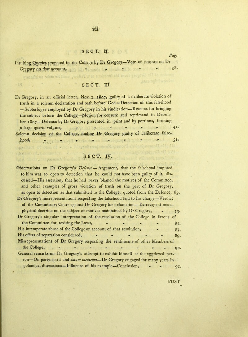Vll SECT. IT. Pag* Insulting Queries proposed to the College by Dr Gregory—Vote of censure on Dr Gregory on that gccqunt, - - - - - BI- SECT. Ilf. Dr Gregory, in an official letter, Nov. 2. 1807, guilty of a deliberate violation of truth in a solemn declaration and oath before God—Detection of this falsehood —Subterfuges employed by Dr Gregory in his vindication—Reasons for bringing the subject before the College—Motion for censure and reprimand in Decem- ber 1807—Defence by Dr Gregory presented in print and by portions, forming a large quarto volume, f - - - * “ 4r* Solemn decision of the College, finding Dr Gregory guilty of deliberate false- hood, T ? - - - 51. SECT. IV. Observations on Dr Gregory’s Defence—Argument, that the falsehood imputed to him was so open to detection that he could not have been guilty of it, dis- cussed—His assertion, that he had never blamed the motives of the Committee, and other examples of gross violation of truth on the part of Dr Gregory, as open to detection as that submitted to the College, quoted from the Defence, 63. Dr Gregory’s misrepresentations respecting the falsehood laid to his charge—Verdict of the Commissary Court against Dr Gregory for defamation—Extravagant meta- physical doctrine on the subject of motives maintained by Dr Gregory, - 73. Dr Gregory’s singular interpretation of the resolution of the College in favour of the Committee for revising the Laws, - - - - 81. His intemperate abuse of the College on account of that resolution, - 87. His offers of reparation considered, - 89. Misrepresentations of Dr Gregory respecting the sentiments of other Members of the College, - -- -- -- - 90. General remarks on Dr Gregory’s attempt to exhibit himself as the aggrieved per- son—On party-spirit and odium medicum—Dr Gregory engaged for many years in polemical discussions—Influence of his example—Conclusion, - - 91. POST