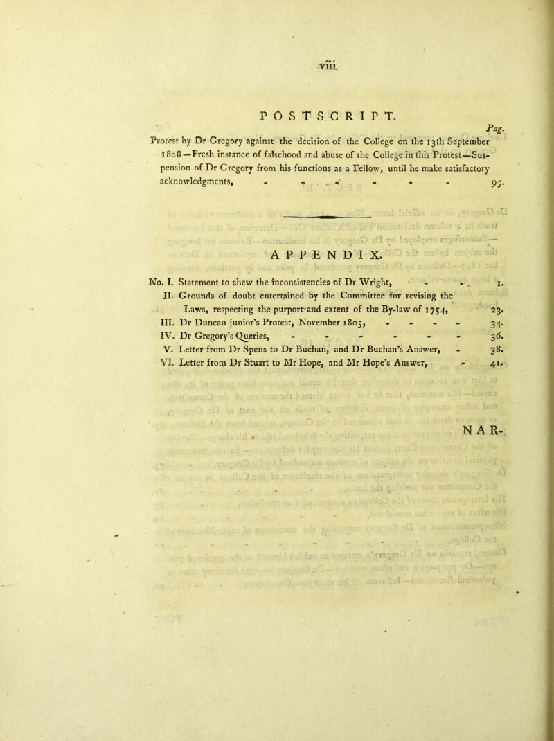 POSTSCRIPT. Pag. Protest by Dr Gregory against the decision of the College on the 13 th September 1808 —Fresh instance of falsehood and abuse of the College in this Protest—Sus- pension of Dr Gregory from his functions as a Fellow, until he make satisfactory acknowledgments, - - „ - - APPENDIX. ' • , .r.s. • •' t ,..j No. I. Statement to shew the inconsistencies of Dr Wright, - - 1. II. Grounds of doubt entertained by the Committee for revising the Laws, respecting the purport-and extent of the By-law1 of 1754, 23. III. Dr Duncan junior’s Protest, November 1805, - 34. IV. Dr Gregory’s Queries, ------ 36. V. Letter from Dr Spens to Dr Buchan, and Dr Buchan’s Answer, - 38. VI. Letter from Dr Stuart to Mr Hope, and Mr Hope’s Answer, - 41. NAR-