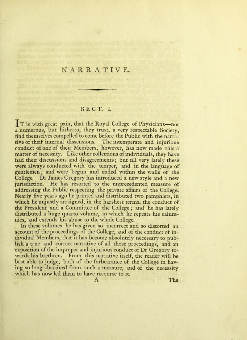 NARRATIVE. SECT. I. Jt is with great pain, that the Royal College of Physicians—not a numerous, but hitherto, they trust, a very respectable Society, find themselves compelled to come before the Public with the narra- tive of their internal dissensions. The intemperate and injurious conduct of one of their Members, however, has now made this a matter of necessity. Like other collections of individuals, they have had their discussions and disagreements; but till very lately these were always conducted with the temper, and in the language of gentlemen; and were begun and ended within the walls of the College. Dr James Gregory has introduced a new style and a new jurisdiction. He has resorted to the unprecedented measure of addressing the Public respecting the private affairs of the College. Nearly five years ago he printed and distributed two pamphlets, in which he unjustly arraigned, in the harshest terms, the conduct of the President and a Committee of the College; and he has lately distributed a huge quarto volume, in which he repeats his calum- nies, and extends his abuse to the whole College. In these volumes he has given so incorrect and so distorted an account of the proceedings of the College, and of the conduct of in- dividual Members, that it has become absolutely necessary to pub- lish a true and correct narrative of all those proceedings, and an exposition of the improper and injurious conduct of Dr Gregory to- wards his brethren. From this narrative itself, the reader will be best able to judge, both of the forbearance of the College in hav- ing so long abstained from such a measure, and of the necessity which has now led them to have recourse to it. A The