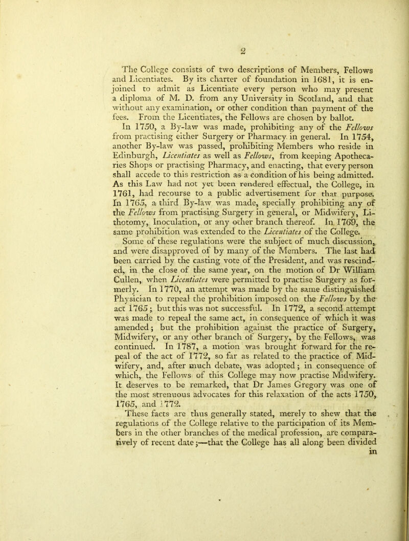 The College consists of two descriptions of Members, Fellows and licentiates. By its charter of foundation in 1681, it is en- joined to admit as Licentiate every person who may present a diploma of M. D. from any University in Scotland, and that without any examination, or other condition than payment of the fees. From the Licentiates, the Fellows are chosen by ballot. In 1750, a By-lav/ was made, prohibiting any of the Fellows from practising either Surgery or Pharmacy, in general. In 1754, another By-law was passed, prohibiting Members who reside in Edinburgh, Licentiates as well as Fellows, from keeping Apotheca- ries Shops or practising Pharmacy, and enacting, that every person shall accede to this restriction as a condition of his being admitted. As this Law had not yet been rendered effectual, the College, in 1761, had recourse to a public advertisement for that purpose. In 1765, a third By-law was made, specially prohibiting any of the Fellows from practising Surgery in general, or Midwifery, Li- thotomy, Inoculation, or any other branch thereof. In 1769, the same prohibition was extended to the Licentiates of the College. Some of these regulations were the subject of much discussion, and were disapproved of by many of the Members. The last had been carried by the casting vote of the President, and was rescind- ed, in the close of the same year, on the motion of Dr William Cullen, when Licentiates were permitted to practise Surgery as for- merly. In 1770, an attempt was made by the same distinguished Physician to repeal the prohibition imposed on the Fellows by the act 1765 ; but this was not successful. In 1772, a second attempt was made to repeal the same act, in consequence of which it was amended; but the prohibition against the practice of Surgery, Midwifery, or any other branch of Surgery, by the Fellows, was continued. In 1787, a motion was brought forward for the re- peal of the act of 1772, so far as related to the practice of Mid- wifery, and, after much debate, was adopted; in consequence of which, the Fellows of this College may now practise Midwifery. It deserves to be remarked, that Dr James Gregory was one of the most strenuous advocates for this relaxation of the acts 1750, 1765, and 1772. These facts are thus generally stated, merely to shew that the regulations of the College relative to the participation of its Mem- bers in the other branches of the medical profession, are compara- tively of recent date j—that the College has all along been divided in