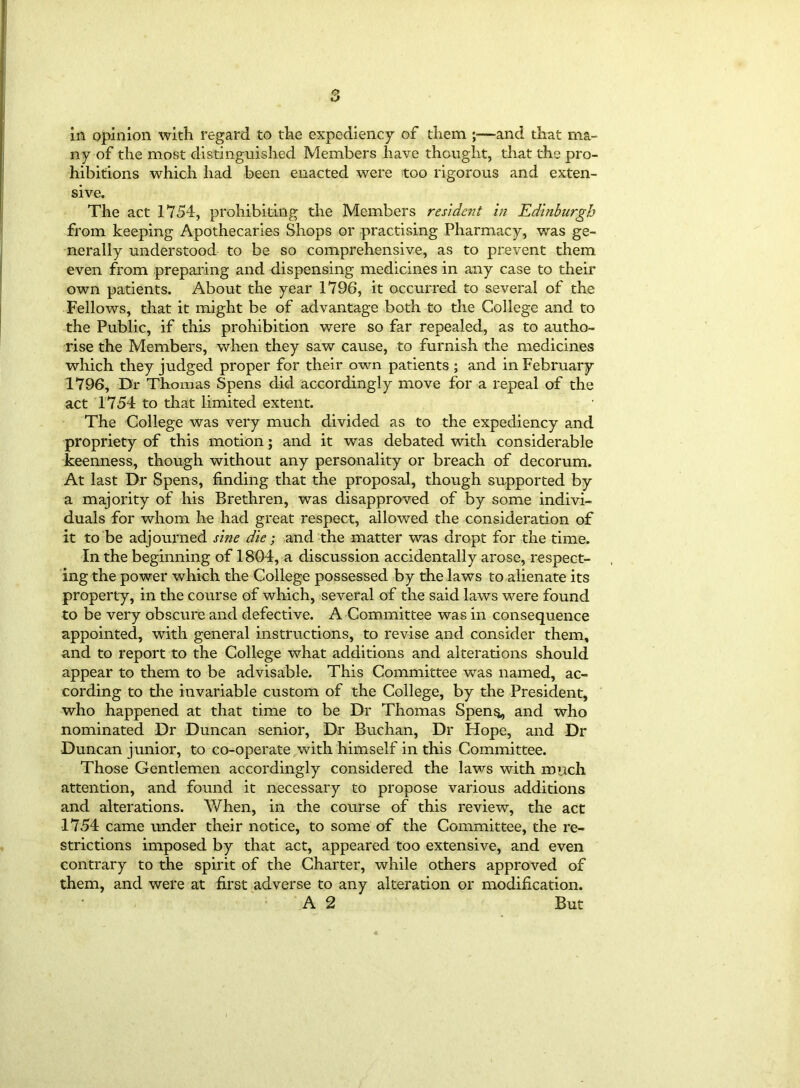 ny of the most distinguished Members have thought, that the pro- hibitions which had been enacted were too rigorous and exten- sive. The act 1754, prohibiting the Members resident in Edinburgh from keeping Apothecaries Shops or practising Pharmacy, was ge- nerally understood to be so comprehensive, as to prevent them even from preparing and dispensing medicines in any case to their own patients. About the year 1796, it occurred to several of the Fellows, that it might be of advantage both to the College and to the Public, if this prohibition were so far repealed, as to autho- rise the Members, when they saw cause, to furnish the medicines which they judged proper for their own patients ; and in February 1796, Dr Thomas Spens did accordingly move for a repeal of the act 1754 to that limited extent. The College was very much divided as to the expediency and propriety of this motion; and it was debated with considerable keenness, though without any personality or breach of decorum. At last Dr Spens, finding that the proposal, though supported by a majority of his Brethren, was disapproved of by some indivi- duals for whom he had great respect, allowed the consideration of it to be adjourned sine die; and the matter was dropt for the time. In the beginning of 1804, a discussion accidentally arose, respect- ing the power which the College possessed by the laws to alienate its property, in the course of which, several of the said laws were found to be very obscure and defective. A Committee was in consequence appointed, with general instructions, to revise and consider them, and to report to the College what additions and alterations should appear to them to be advisable. This Committee was named, ac- cording to the invariable custom of the College, by the President, who happened at that time to be Dr Thomas Spens,, and who nominated Dr Duncan senior, Dr Buchan, Dr Hope, and Dr Duncan junior, to co-operate with himself in this Committee. Those Gentlemen accordingly considered the laws with much attention, and found it necessary to propose various additions and alterations. When, in the course of this review, the act 1754 came under their notice, to some of the Committee, the re- strictions imposed by that act, appeared too extensive, and even contrary to the spirit of the Charter, while others approved of them, and were at first adverse to any alteration or modification. A 2 But