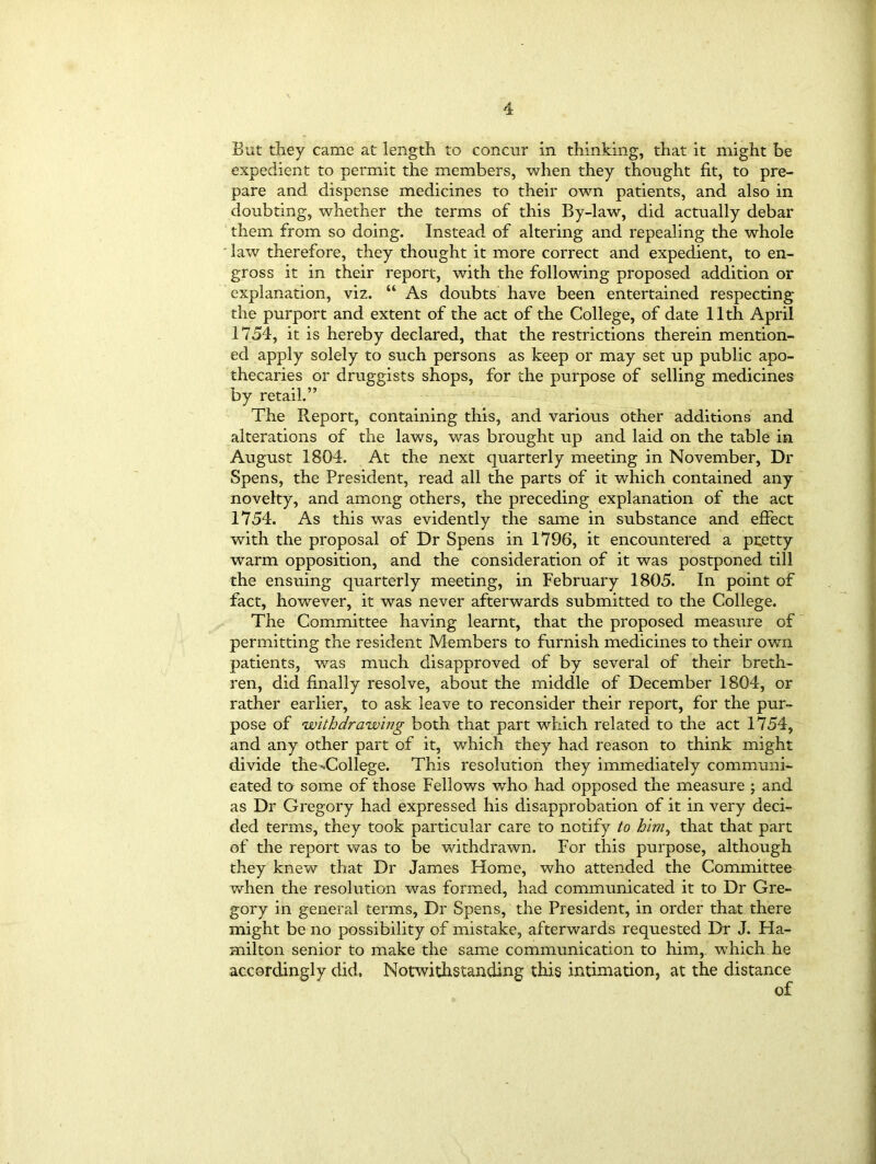 But they came at length to concur in thinking, that it might be expedient to permit the members, when they thought fit, to pre- pare and dispense medicines to their own patients, and also in doubting, whether the terms of this By-law, did actually debar them from so doing. Instead of altering and repealing the whole law therefore, they thought it more correct and expedient, to en- gross it in their report, with the following proposed addition or explanation, viz. “ As doubts have been entertained respecting the purport and extent of the act of the College, of date 11th April 1754, it is hereby declared, that the restrictions therein mention- ed apply solely to such persons as keep or may set up public apo- thecaries or druggists shops, for the purpose of selling medicines by retail.” The Report, containing this, and various other additions and alterations of the laws, was brought up and laid on the table in August 1804. At the next quarterly meeting in November, Dr Spens, the President, read all the parts of it which contained any novelty, and among others, the preceding explanation of the act 1754. As this was evidently the same in substance and effect with the proposal of Dr Spens in 1796, it encountered a pretty warm opposition, and the consideration of it was postponed till the ensuing quarterly meeting, in February 1805. In point of fact, however, it was never afterwards submitted to the College. The Committee having learnt, that the proposed measure of permitting the resident Members to furnish medicines to their own patients, was much disapproved of by several of their breth- ren, did finally resolve, about the middle of December 1804, or rather earlier, to ask leave to reconsider their report, for the pur- pose of withdrawing both that part which related to the act 1754, and any other part of it, which they had reason to think might divide the-^College. This resolution they immediately communi- cated to some of those Fellows who had opposed the measure ; and as Dr Gregory had expressed his disapprobation of it in very deci- ded terms, they took particular care to notify to him, that that part of the report was to be withdrawn. For this purpose, although they knew that Dr James Home, who attended the Committee when the resolution was formed, had communicated it to Dr Gre- gory in general terms, Dr Spens, the President, in order that there might be no possibility of mistake, afterwards requested Dr J. Ha- milton senior to make the same communication to him, which he accordingly did. Notwithstanding this intimation, at the distance