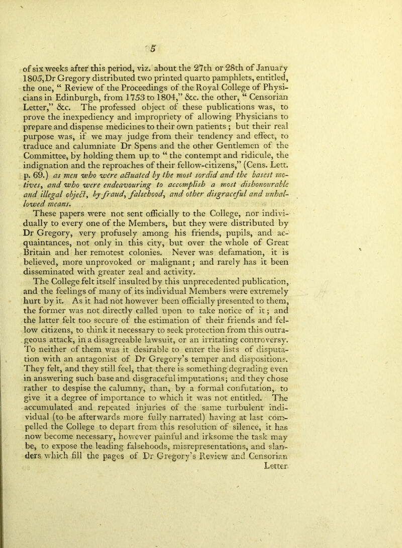 of six weeks after this period, viz. about the 27th or 28th of January 1805, Dr Gregory distributed two printed quarto pamphlets, entitled, the one, “ Review of the Proceedings of the Royal College of Physi- cians in Edinburgh, from 1753 to 1804,” &c. the other, “ Censorian Letter,” &c. The professed object of these publications was, to prove the inexpediency and impropriety of allowing Physicians to prepare and dispense medicines to their own patients ; but their real purpose was, if we may judge from their tendency and effect, to traduce and calumniate Dr Spens and the other Gentlemen of the Committee, by holding them up to “ the contempt and ridicule, the indignation and the reproaches of their fellow-citizens,” (Cens. Lett, p. 69.) as men who were actuated by the most sordid and the basest mo- tives, and who were endeavouring to accomplish a most dishonourable and illegal object-, by frauds falsehood, and other disgraceful and unhal- lowed means. These papers were not sent officially to the College, nor indivi- dually to every one of the Members, but they were distributed by Dr Gregory, very profusely among his friends, pupils, and ac- quaintances, not only in this city, but over the whole of Great Britain and her remotest colonies. Never was defamation, it is believed, more unprovoked or malignant; and rarely has it been disseminated with greater zeal and activity. The College felt itself insulted by this unprecedented publication, and the feelings of many of its individual Members were extremely hurt by it. As it had not however been officially presented to them, the former was not directly called upon to take notice of it; and the latter felt too secure of the estimation of their friends and fel- low citizens, to think it necessary to seek protection from this outra- geous attack, in a disagreeable lawsuit, or an irritating controversy. To neither of them was it desirable to enter the lists of disputa- tion with an antagonist of Dr Gregory’s temper and dispositions. They felt, and they still feel, that there is something degrading even in answering such base and disgraceful imputations; and they chose rather to despise the calumny, than, by a formal confutation, to give it a degree of importance to which it was not entitled. The accumulated and repeated injuries of the same turbulent indi- vidual (to be afterwards more fully narrated) having at last com- pelled the College to depart from this resolution of silence, it has now become necessary, however painful and irksome the task may be, to expose the leading falsehoods, misrepresentations, and slan- ders which fill the pages of Dr Gregory’s Review and Censorian Letter