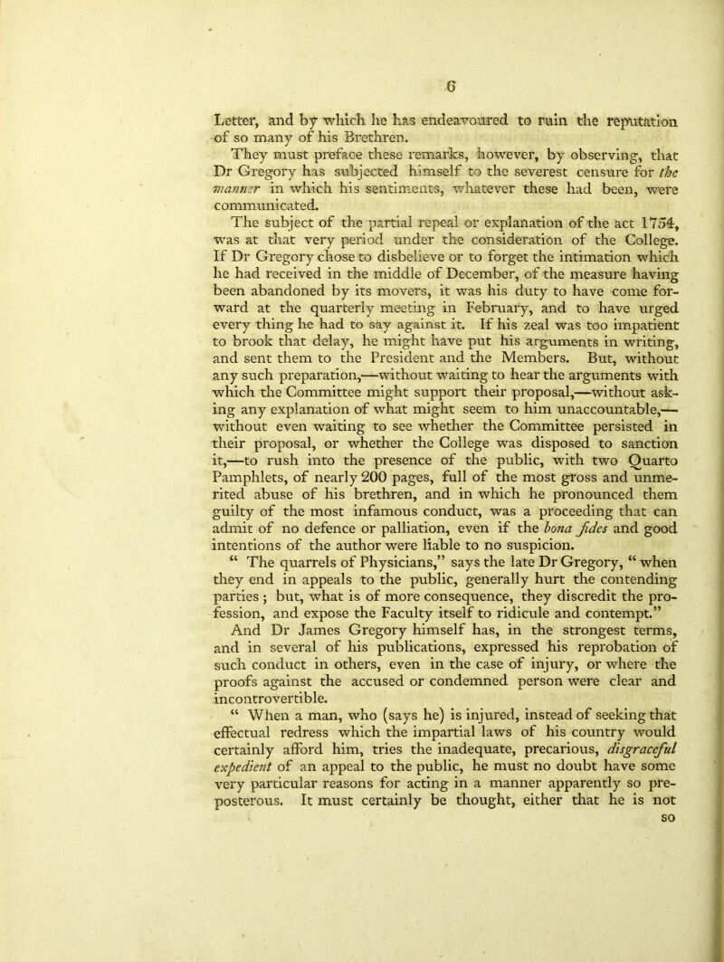 Letter, and by which, he has endeavoured to ruin the reputation of so many of his Brethren. They must preface these remarks, however, by observing, that Dr Gregory has subjected himself to the severest censure for the manner in which his sentiments, whatever these had been, were communicated. The subject of the partial repeal or explanation of the act 1754, was at that very period under the consideration of the College. If Dr Gregory chose to disbelieve or to forget the intimation which he had received in the middle of December, of the measure having been abandoned by its movers, it was his duty to have come for- ward at the quarterly meeting in February, and to have urged every thing he had to say against it. If his zeal was too impatient to brook that delay, he might have put his arguments in writing, and sent them to the President and the Members. But, without any such preparation,—without waiting to hear the arguments with which the Committee might support their proposal,—without ask- ing any explanation of what might seem to him unaccountable,—- without even waiting to see whether the Committee persisted in their proposal, or whether the College was disposed to sanction it,—to rush into the presence of the public, with two Quarto Pamphlets, of nearly 200 pages, full of the most gross and unme- rited abuse of his brethren, and in which he pronounced them guilty of the most infamous conduct, was a proceeding that can admit of no defence or palliation, even if the bona Jides and good intentions of the author were liable to no suspicion. “ The quarrels of Physicians,” says the late Dr Gregory, “ when they end in appeals to the public, generally hurt the contending parties ; but, what is of more consequence, they discredit the pro- fession, and expose the Faculty itself to ridicule and contempt.” And Dr James Gregory himself has, in the strongest terms, and in several of his publications, expressed his reprobation of such conduct in others, even in the case of injury, or where the proofs against the accused or condemned person were clear and incontrovertible. “ When a man, who (says he) is injured, instead of seeking that effectual redress which the impartial laws of his country would certainly afford him, tries the inadequate, precarious, disgraceful expedient of an appeal to the public, he must no doubt have some very particular reasons for acting in a manner apparently so pre- posterous. It must certainly be thought, either that he is not so